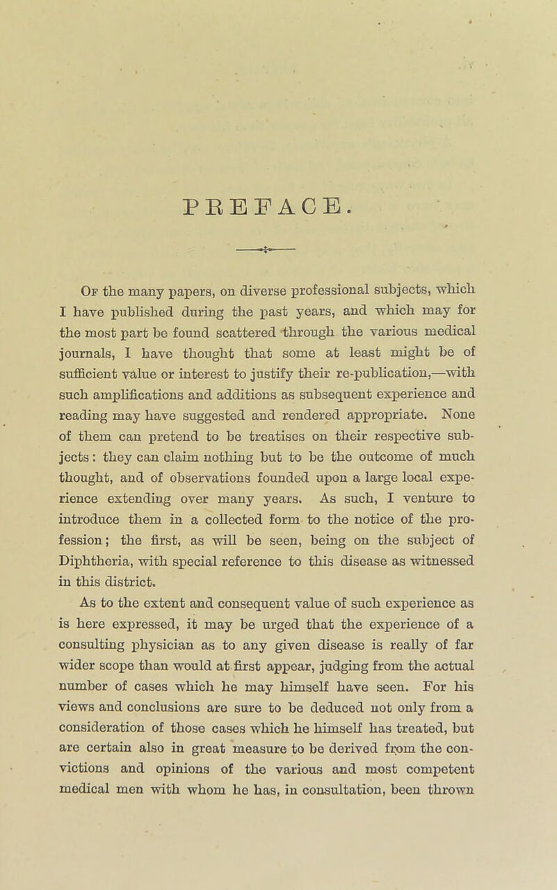 PBEF ACE. Of the many papers, on diverse professional subjects, which I have published during the past years, and which may for the most part be found scattered through the various medical journals, 1 have thought that some at least might be of sufficient value or interest to justify their re-publication,—with such amplifications and additions as subsequent experience and reading may have suggested and rendered appropriate. None of them can pretend to be treatises on their respective sub- jects : they can claim nothing but to be the outcome of much thought, and of observations founded upon a large local expe- rience extending over many years. As such, I venture to introduce them in a collected form to the notice of the pro- fession ; the first, as will be seen, being on the subject of Diphtheria, with special reference to this disease as witnessed in this district. As to the extent and consequent value of such experience as is here expressed, it may be urged that the experience of a consulting physician as to any given disease is really of far wider scope than would at first appear, judging from the actual number of cases which he may himself have seen. For his views and conclusions are sure to be deduced not only from a consideration of those cases which he himself has treated, but are certain also in great measure to be derived from the con- victions and opinions of the various and most competent medical men with whom he has, in consultation, been thrown