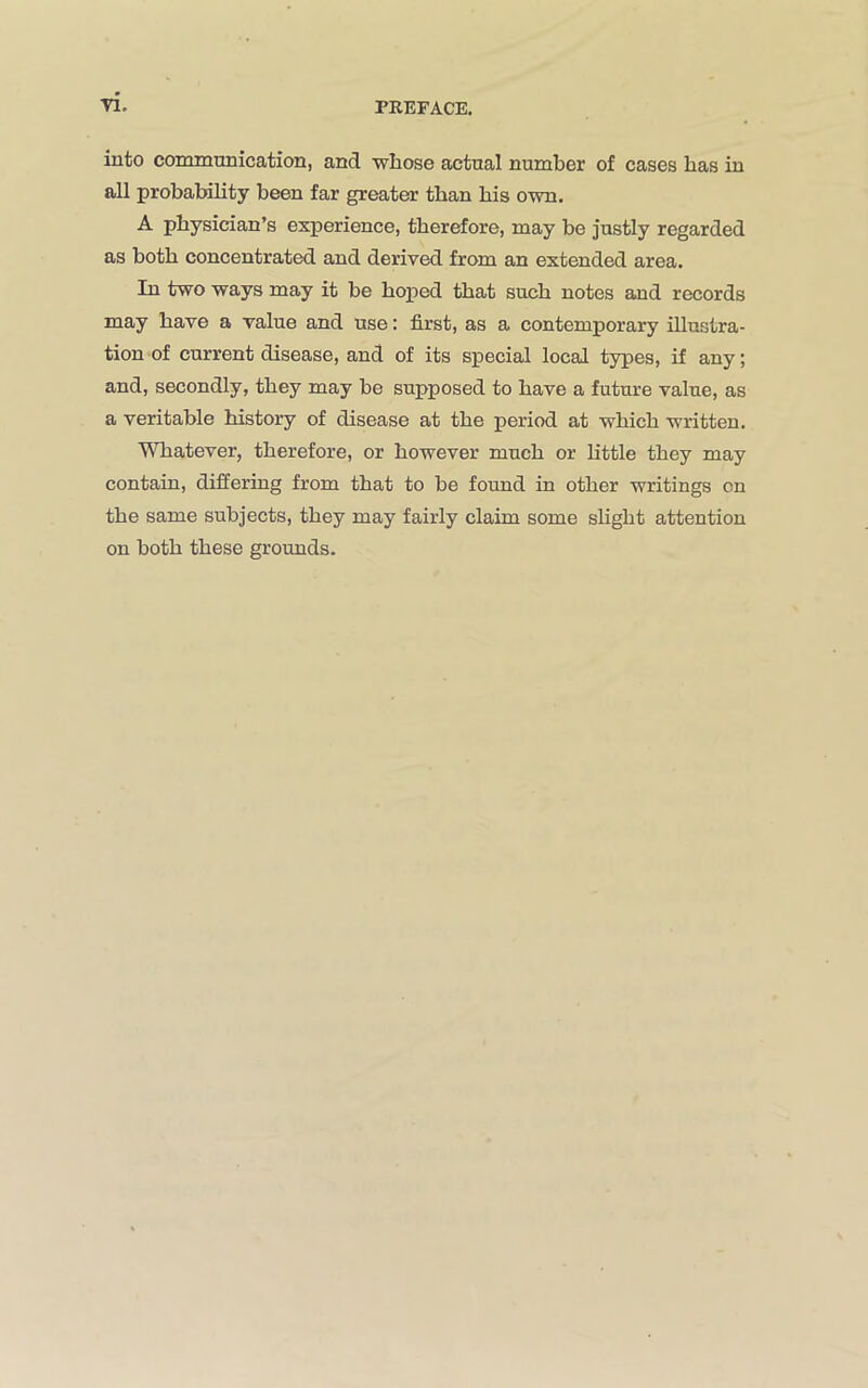 into communication, and vvliose actual number of cases has in all probability been far greater than bis own. A physician’s experience, therefore, may be justly regarded as both concentrated and derived from an extended area. In two ways may it be hoped that such notes and records may have a value and use: first, as a contemporary illustra- tion of current disease, and of its special local types, if any; and, secondly, they may be supposed to have a future value, as a veritable history of disease at the period at which written. Whatever, therefore, or however much or little they may contain, differing from that to be found in other writings on the same subjects, they may fairly claim some slight attention on both these grounds.