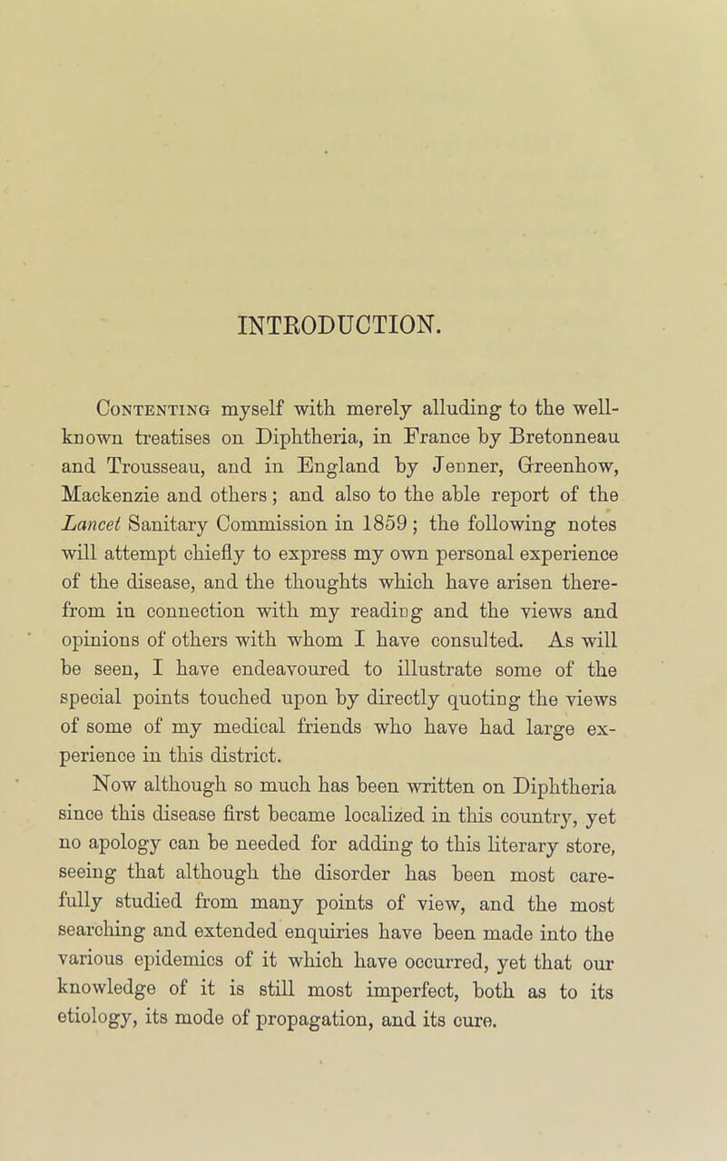 INTRODUCTION. Contenting myself with merely alluding to the well- known treatises on Diphtheria, in France by Bretonneau and Trousseau, and in England by Jenner, Grreenhow, Mackenzie and others; and also to the able report of the Lancet Sanitary Commission in 1859; the following notes will attempt chiefly to express my own personal experience of the disease, and the thoughts which have arisen there- from in connection with my reading and the views and opinions of others with whom I have consulted. As will he seen, I have endeavoured to illustrate some of the special points touched upon by directly quoting the views of some of my medical friends who have had large ex- perience in this district. Now although so much has been written on Diphtheria since this disease first became localized in this country, yet no apology can he needed for adding to this literary store, seeing that although the disorder has been most care- fully studied from many points of view, and the most searching and extended enquiries have been made into the various epidemics of it which have occurred, yet that om’ knowledge of it is still most imperfect, both as to its etiology, its mode of propagation, and its cure.