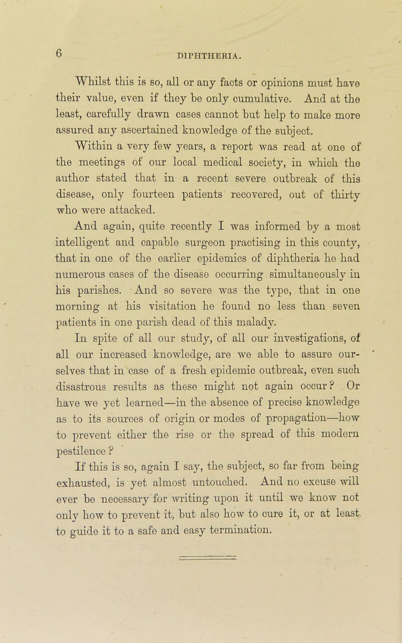 Whilst this is so, all or any facts or opinions must have their value, even if they he only cumulative. And at the least, carefully drawn cases cannot hut help to make more assured any ascertained knowledge of the subject. Within a very few years, a report was read at one of the meetings of our local medical society, in which the author stated that in a recent severe outbreak of this disease, only fourteen patients recovered, out of thirty who were attacked. And again, quite recently I was informed by a most intelligent and capable surgeon practising in this county, that in one of the earlier epidemics of diphtheria he had numerous cases of the disease occurring simultaneously in his parishes. And so severe was the type, that in one morning at his visitation he found no less than seven patients in one parish dead of this malady. In spite of all our study, of all our investigations, of all our increased knowledge, are we able to assure our- selves that in case of a fresh epidemic outbreak, even such disastrous results as these might not again occur? Or have we yet learned—in the absence of precise knowledge as to its soui’ces of origin or modes of propagation—how to prevent either the rise or the spread of this modern pestilence ? If this is so, again I say, the subject, so far from being exhausted, is yet almost untouched. And no excuse will ever be necessary for wilting upon it untd we know not only how to prevent it, but also how to cure it, or at least to guide it to a safe and easy termination.