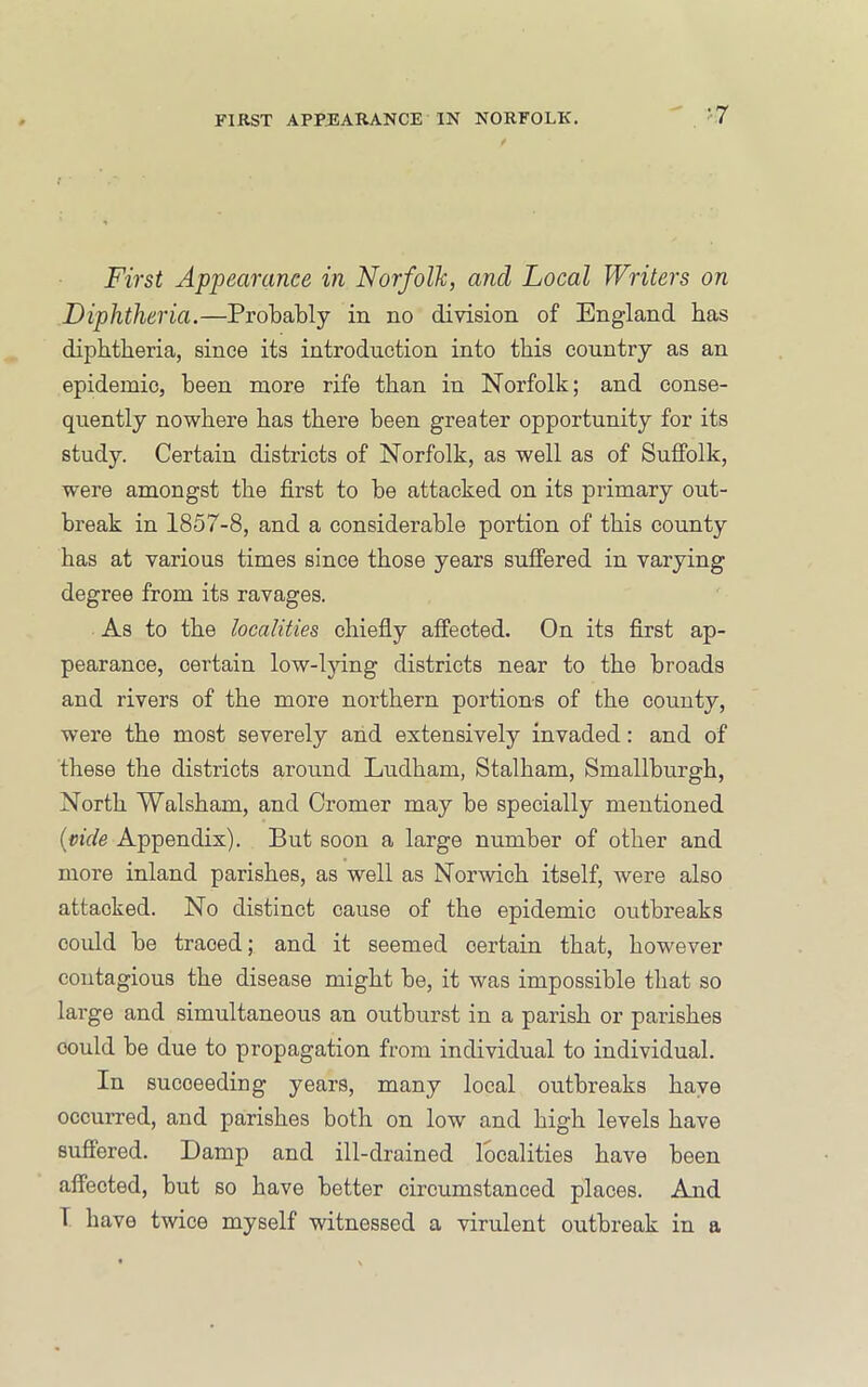 - ^7 First Appearance in Norfolk, and Local Writers on Diphtheria.—Probably in no division of England has diphtheria, since its introduction into this country as an epidemic, been more rife than in Norfolk; and conse- quently nowhere has there been greater opportunity for its study. Certain districts of Norfolk, as well as of Suffolk, were amongst the first to be attacked on its primary out- break in 1857-8, and a considerable portion of this county has at various times since those years suffered in varying degree from its ravages. As to the localities chiefly affected. On its first ap- pearance, certain low-lying districts near to the broads and rivers of the more northern portions of the county, were the most severely and extensively invaded: and of these the districts around Ludham, Stalham, Smallburgh, North Walsham, and Cromer may be specially mentioned {vide Appendix). But soon a large number of other and more inland parishes, as well as Norwich itself, were also attacked. No distinct cause of the epidemic outbreaks could be traced; and it seemed certain that, however contagious the disease might be, it was impossible that so large and simultaneous an outburst in a parish or parishes could be due to propagation from individual to individual. In succeeding years, many local outbreaks have occurred, and parishes both on low and high levels have suffered. Damp and ill-drained localities have been affected, but so have better circumstanced places. And T have twice myself witnessed a virulent outbreak in a