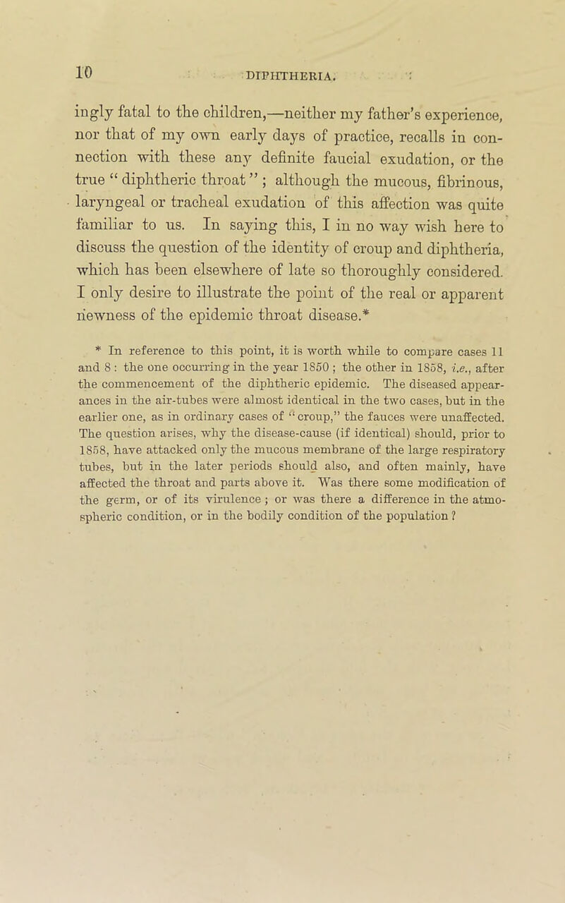 fatal to the children,—neither my father’s experience, nor that of my OAvn early days of practice, recalls in con- nection with these any definite faucial exudation, or the true “ diphtheric throat ” ; although the mucous, fibrinous, laryngeal or tracheal exudation of this affection was quite familiar to us. In saying this, I in no way wish here to discuss the question of the identity of croup and diphtheria, which has been elsewhere of late so thoroughly considered. I only desire to illustrate the point of the real or apparent newness of the epidemic throat disease.* * In reference to this point, it is worth while to compare cases 11 and 8 : the one occui-ring in the year 1850 ; the other in 1858, i.e., after the commencement of the diphtheric epidemic. The diseased appear- ances in the air-tubes were almost identical in the two cases, but in the earlier one, as in ordinary cases of “ croup,” the fauces were unaffected. The question arises, why the disease-cause (if identical) should, prior to 18.58, have attacked only the mucous membrane of the large respiratory tubes, but in the later periods should also, and often mainly, have affected the throat and parts above it. Was there some modification of the germ, or of its virulence; or was there a difference in the atmo- spheric condition, or in the bodily condition of the population 1