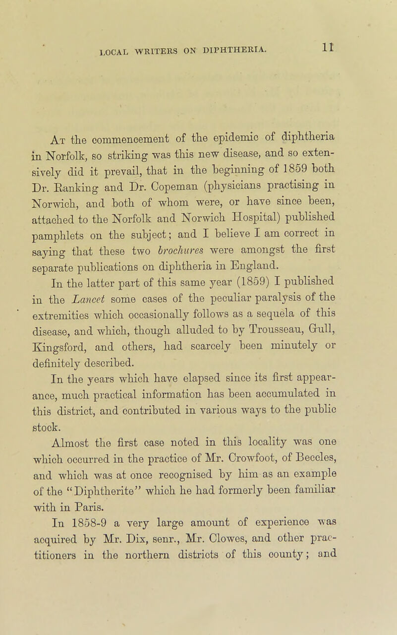 At the connnenoemeiit of the epidemic of diphtheria in Norfolk, so striking was this new disease, and so exten- sively did it prevail, that in the beginning of 1859 both Dr. Ranking and Dr. Copeman (physicians practising in Norwich, and both of whom were, or have since been, attached to the Norfolk and Norwich Hospital) published pamphlets on the subject ; and I believe I am correct in saying that these two brochures were amongst the first separate publications on diphtheria in England. In the latter part of this same year (1859) I published in the Lancet some cases of the peculiar paralysis of the extremities which occasionally follows as a sequela of this disease, and which, though alluded to by Trousseau, Grull, Kingsford, and others, had scarcely been minutely or definitely described. In the years which have elapsed since its first appear- ance, much practical information has been accumulated in this district, and contributed in various ways to the public stock. Almost the first case noted in this locality was one which occurred in the practice of Mr. Crowfoot, of Beccles, and which was at once recognised by him as an example of the “Diphtherite” which he had formerly been familiar with in Paris. In 1858-9 a very large amount of experience was acquired by Mr. Dix, senr., Mr. Clowes, and other prac- titioners in the northern districts of this county; and