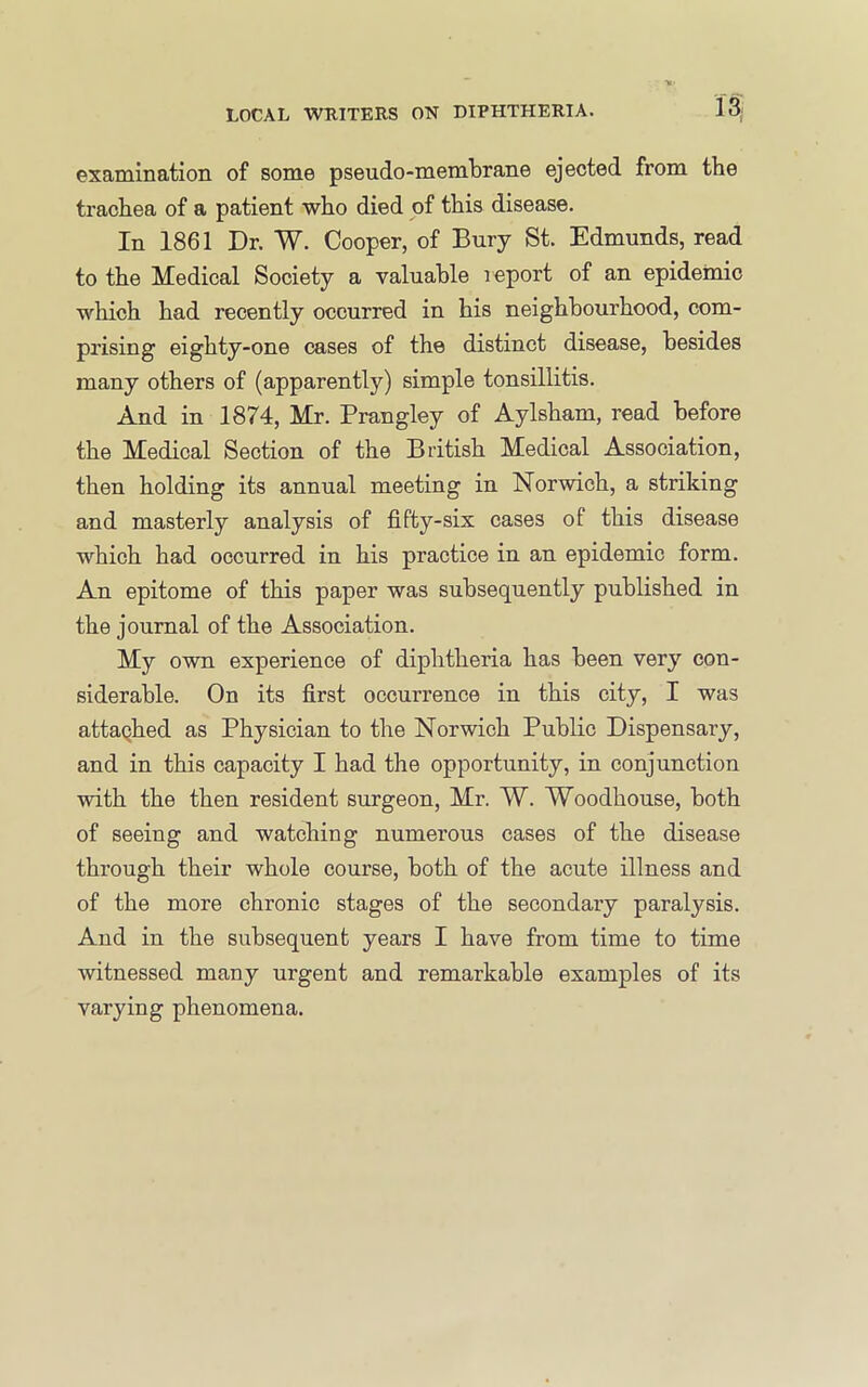 examination of some pseudo-membrane ejected from the trachea of a patient who died of this disease. In 1861 Dr. W. Cooper, of Bury St. Edmunds, read to the Medical Society a valuable report of an epidemic which had recently occurred in his neighbourhood, com- prising eighty-one cases of the distinct disease, besides many others of (apparently) simple tonsillitis. And in 1874, Mr. Prangley of Aylsham, read before the Medical Section of the British Medical Association, then holding its annual meeting in Norwich, a striking and masterly analysis of fifty-six cases of this disease which had occurred in his practice in an epidemic form. An epitome of this paper was subsequently published in the journal of the Association. My own experience of diphtheria has been very con- siderable. On its first occurrence in this city, I was attaqhed as Physician to the Norwich Public Dispensary, and in this capacity I had the opportunity, in conjunction with the then resident surgeon, Mr. W. Woodhouse, both of seeing and watching numerous cases of the disease through their whole course, both of the acute illness and of the more chronic stages of the secondary paralysis. And in the subsequent years I have from time to time witnessed many urgent and remarkable examples of its varying phenomena.
