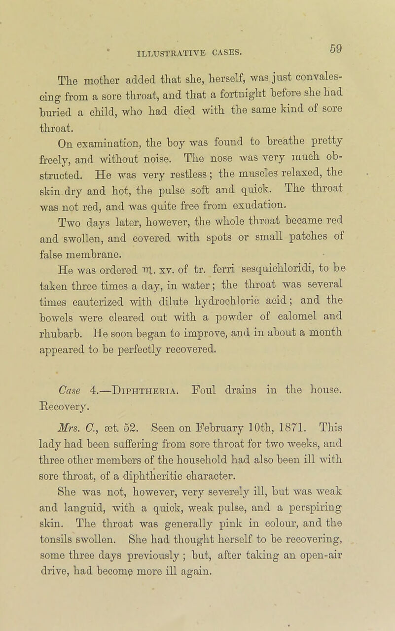 Tlie mother added that she, herself, was just convales- cing from a sore throat, and that a fortnight before she had buried a child, who had died with the same kind of sore throat. On examination, the hoy was found to breathe pretty freely, and without noise. The nose was very mueh ob- structed. He was very restless; the muscles relaxed, the skin dry and hot, the pulse soft and quick. The throat was not red, and was quite free from exudation. Two days later, however, the whole throat became red and swollen, and covered with spots or small patches of false membrane. He was ordered El. xv. of tr. ferri sesquichloridi, to be taken three times a day, in water; the throat was several times cauterized with dilute hydrochloric acid; and the bowels were cleared out with a powder of calomel and rhubarb. He soon began to improve, and in about a month appeared to be perfectly recovered. Case 4.—Diphtheria. Foul drains in the house. Recovery. Mrs. C., set. 52. Seen on February 10th, 1871. This lady had been suffering from sore throat for two weeks, and three other members of the household had also been ill with sore throat, of a diphtheritic character. She was not, however, very severely ill, but was weak and languid, with a quick, weak pulse, and a perspiring skin. The throat was generally pink in colour, and the tonsils swollen. She had thought herself to be recovering, some three days previously ; but, after taking an open-air drive, had become more ill again.