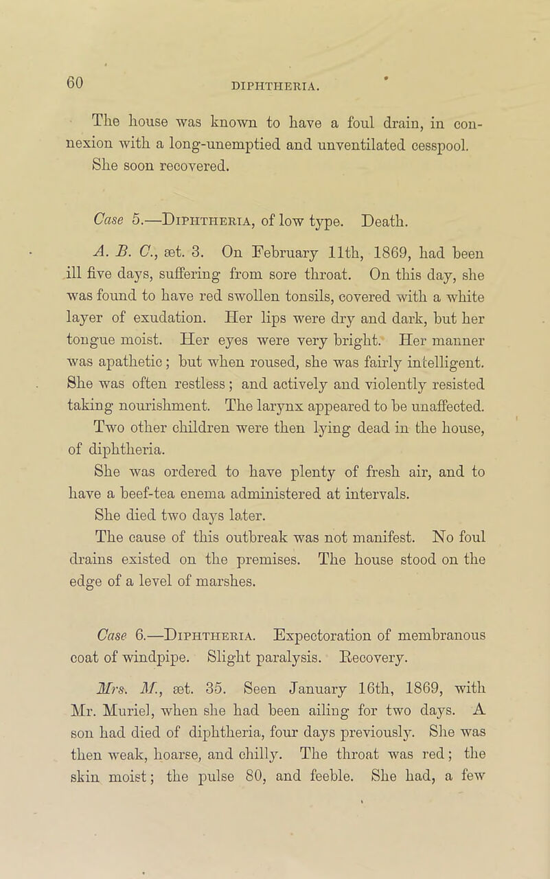 The house was known to have a foul drain, in con- nexion with a long-unemptied and unventilated cesspool. She soon recovered. Case 5.—Diphtheria, of low type. Death. A. B. C., set. 3. On Eebruary 11th, 1869, had been ill five days, suffering from sore throat. On this day, she was found to have red swollen tonsils, covered with a white layer of exudation. Her lips were dry and dark, hut her tongue moist. Her eyes were very bright. Her manner was apathetic ; but when roused, she was fairly intelligent. She was often restless ; and actively and violently resisted taking nourishment. The larynx appeared to be unaffected. Two other children were then lying dead in the house, of diphtheria. She was ordered to have plenty of fresh air, and to have a beef-tea enema administered at intervals. She died two days later. The cause of this outbreak was not manifest. No foul di-ains existed on the premises. The house stood on the edge of a level of marshes. Case 6.—Diphtheria. Expectoration of membranous coat of windpipe. Slight paralysis. Eecovery. Mrs. M., set. 35. Seen January 16th, 1869, with Mr. Muriel, when she had been ailing for two days. A son had died of dij)htheria, four days previously. Slie was then weak, hoarse, and chilly. The throat was red; the skin moist; the pulse 80, and feeble. She had, a few