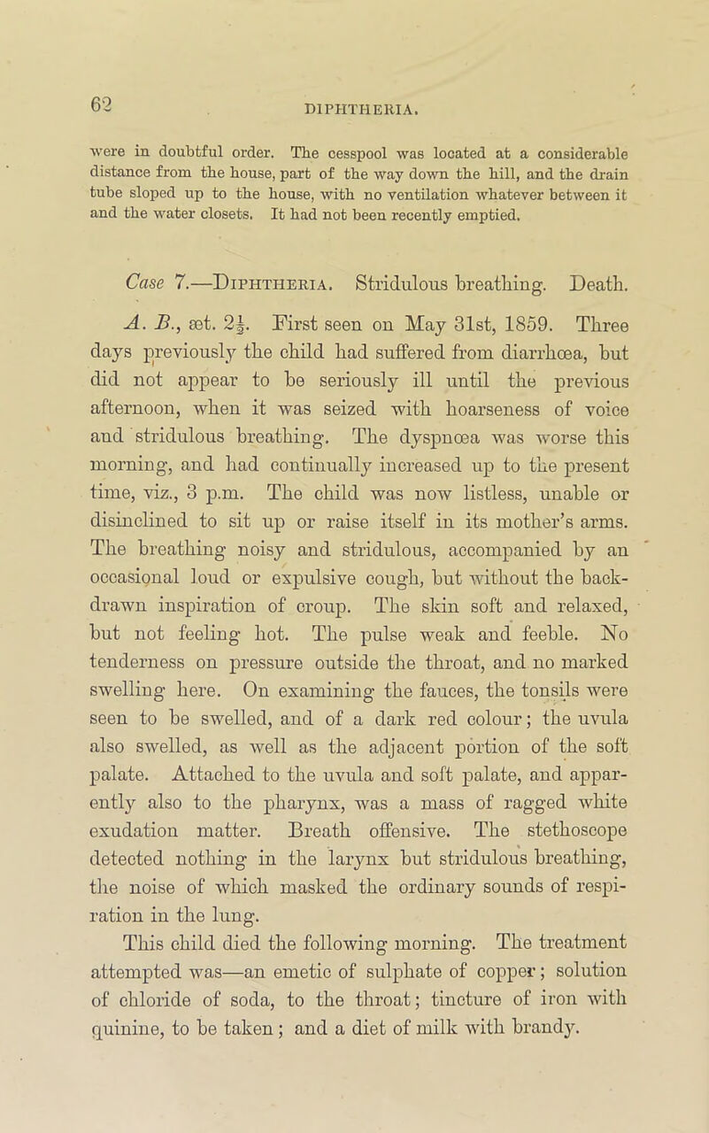were in doubtful order. The cesspool was located at a considerable distance from the house, part of the way down the hill, and the drain tube sloped up to the house, with no ventilation whatever between it and the water closets. It had not been recently emptied. Case 7.—Diphtheria. Stridulous breatliing. Death. A. B., set. 2|. First seen on May 31st, 1859. Three days jorevionsly the child had suffered from diarrhoea, hut did not appear to be seriously ill until the previous afternoon, when it was seized with hoarseness of voice and stridulous breathing. The dyspnoea was worse this morning, and had continually increased up to the present time, viz., 3 p.m. The child was now listless, unable or disinclined to sit up or raise itself in its mother’s arms. The breathing noisy and stridulous, accompanied by an occasional loud or expulsive cough, but without the back- drawn inspiration of croup. The skin soft and relaxed, but not feeling hot. The pulse weak and feeble. No tenderness on pressure outside the throat, and no marked swelling here. On examining the fauces, the tonsils were seen to be swelled, and of a dark red colour; the uvula also swelled, as well as the adjacent portion of the soft palate. Attached to the uvula and soft palate, and appar- ently also to the pharynx, was a mass of ragged white exudation matter. Breath offensive. The stethoscope detected nothing in the larynx but stridulous breathing, tlie noise of which masked the ordinary sounds of respi- ration in the lung. This child died the following morning. The treatment attempted was—an emetic of sulphate of copper; solution of chloride of soda, to the throat; tincture of iron with quinine, to be taken ; and a diet of milk with brand3\