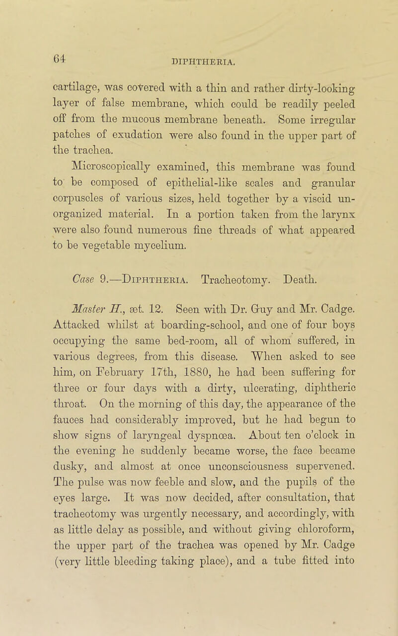 cartilage, was cohered with a thin and rather dirty-looking layer of false membrane, which could he readily peeled off from the mucous membrane beneath. Some irregular patches of exudation were also found in the upper part of the trachea. Microscopically examined, this membrane was found to he composed of epithelial-like scales and granular corpuscles of various sizes, held together by a viscid un- organized material. In a portion taken from the larynx were also found numerous fine tlrreads of what appeared to be vegetable mycelium. Case 9.—Diphtheria. Tracheotomy. Death. Master H., set. 12. Seen with Dr. Gruy and Mr. Cadge. Attacked whilst at boarding-school, and one of four boys occupying the same bed-room, all of whom suffered, in various degrees, from this disease. When asked to see him, on February 17th, 1880, he had been suffering for three or four days with a dirty, ulcerating, diphtheric throat. On the morning of this day, the appearance of the fauces had considerably improved, but he had begun to show signs of laryngeal dyspnoea. About ten o’clock in the evening he suddenly became worse, the face became dusky, and almost at once unconsciousness supervened. The pulse was now feeble and slow, and the pupils of the eyes large. It was now decided, after consultation, that tracheotomy was urgently necessary, and accordingly, with as little delay as possible, and without giving chloroform, the upper part of the trachea was opened by Mr. Cadge (very little bleeding taking place), and a tube fitted into