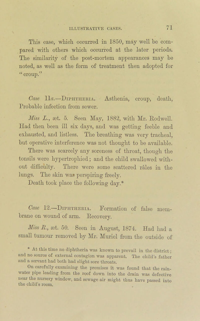 This case, which occurred in 1850, may well be com- pared with others which occurred at the later periods. The similarity of the post-mortem appearances may be noted, as well as the form of treatment then adopted for “ croup.” Case 11«.—Diphtheria. Asthenia, croup, death. Probable infection from sewer. Miss i., set. 5. Seen May, 1882, with Mr. Eodwell. Had then been ill six days, and was getting feeble and exhausted, and listless. The breathing was very tracheal, but operative interference was not thought to be available. There was scarcely any soreness of throat, though the tonsils were hypertrophied; and the child swallowed with- out difficulty. There were some scattered rales in the lungs. The skin was perspiring freely. Death took place the following day.* Case 12.—Diphtheria. Formation of false mem- brane on wound of arm. Eecovery. Miss R., jBt. 50. Seen in August, 1874. Had had a small tumour removed by Mr. Muriel from the outside of * At this time no diphtheria was known to prevail in the district; and no source of external contagion was apparent. The child’s father and a servant had both had slight sore throats. On carefully examining the premises it was found that the rain- water pipe leading from the roof down into the drain was defective near the nursery window, and sewage air might thus have passed into the child’s room.