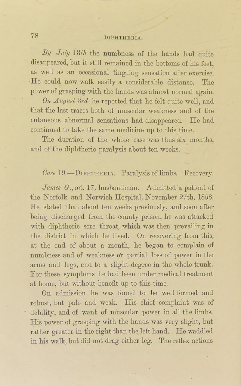 By July l3//i the numbness of the hands had quite disappeared, but it still remained in the bottoms of his feet, as well as an occasional tingling sensation after exercise. ■He could now walk easily a considerable distance. The power of grasping with the hands was almost normal again. On August 3rd he reported that he felt quite well, and that the last traces both of muscular weakness and of the cutaneous abnormal sensations had disappeared. He had continued to take the same medicine up to this time. The duration of the whole case was thus six months, and of the diphtheric paralysis about ten weeks. Case 19.—Diphtheria. Paralysis of limbs. Eecovery. James G., let. 17, husbandman. Admitted a patient of the Norfolk and Norwich Hospital, November 27th, 1858. He stated that about ten weeks previously, and soon after being discharged from the county prison, he was attacked with diphtheric sore throat, which was then prevailing in the district in which he lived. On recovering from this, at the end of about a month, he began to complain of numbness and of weakness oP partial loss of power in the arms and legs, and to a slight degree in the whole trunk. For these symptoms he had been under medical treatment at home, but without benefit up to this time. On admission he was found to be well formed and robust, but pale and weak. His chief complaint was of debility, and of want of muscular power in all the limbs. His power of grasping with the hands was very slight, but rather greater in the right than the left hand. He waddled in his walk, but did not drag either leg. The reflex actions