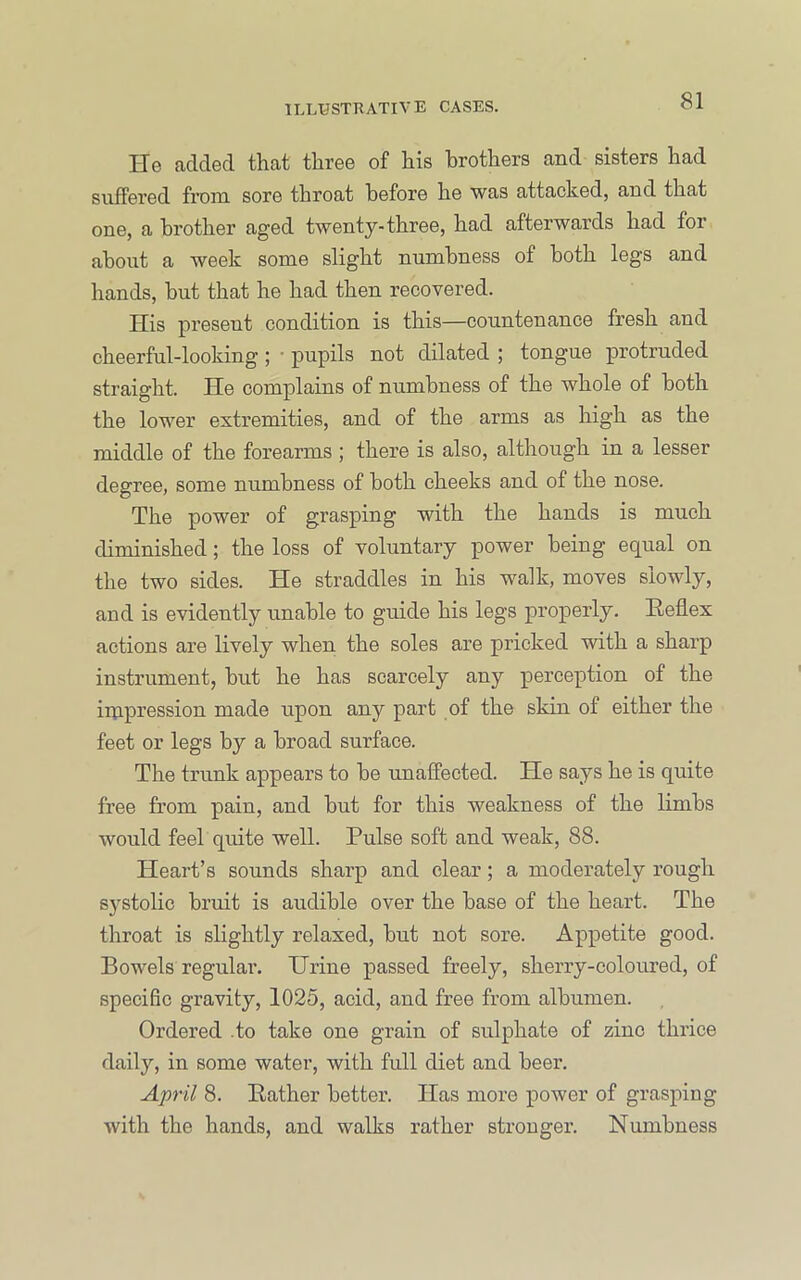 He added that three of his brothers and sisters had suffered from sore throat before he was attacked, and that one, a brother aged twenty-three, had afterwards had for about a week some slight numbness of both legs and hands, but that he had then recovered. His present condition is this—countenance fresh and cheerful-looking ; ■ pupils not dilated ; tongue protruded straight. He complains of numbness of the whole of both the lower extremities, and of the arms as high as the middle of the forearms ; there is also, although in a lesser degree, some numbness of both cheeks and of the nose. The power of grasping with the hands is much diminished; the loss of voluntary power being equal on the two sides. He straddles in his walk, moves slowly, and is evidently unable to guide his legs properly. Heflex actions are lively when the soles are pricked with a sharp instrument, but he has scarcely any perception of the iinpression made upon any part of the skin of either the feet or legs by a broad surface. The trunk appears to be unaffected. He says he is quite free from pain, and but for this weakness of the limbs would feel quite well. Pulse soft and weak, 88. Heart’s sounds sharp and clear; a moderately rough systolic bruit is audible over the base of the heart. The throat is slightly relaxed, but not sore. Appetite good. Bowels regular. Urine passed freely, sherry-coloured, of specific gravity, 1025, acid, and free from albumen. Ordered .to take one grain of sulphate of zinc thrice daily, in some water, with full diet and beer. April 8. Bather better. lias more power of grasping with the hands, and walks rather stronger. Numbness