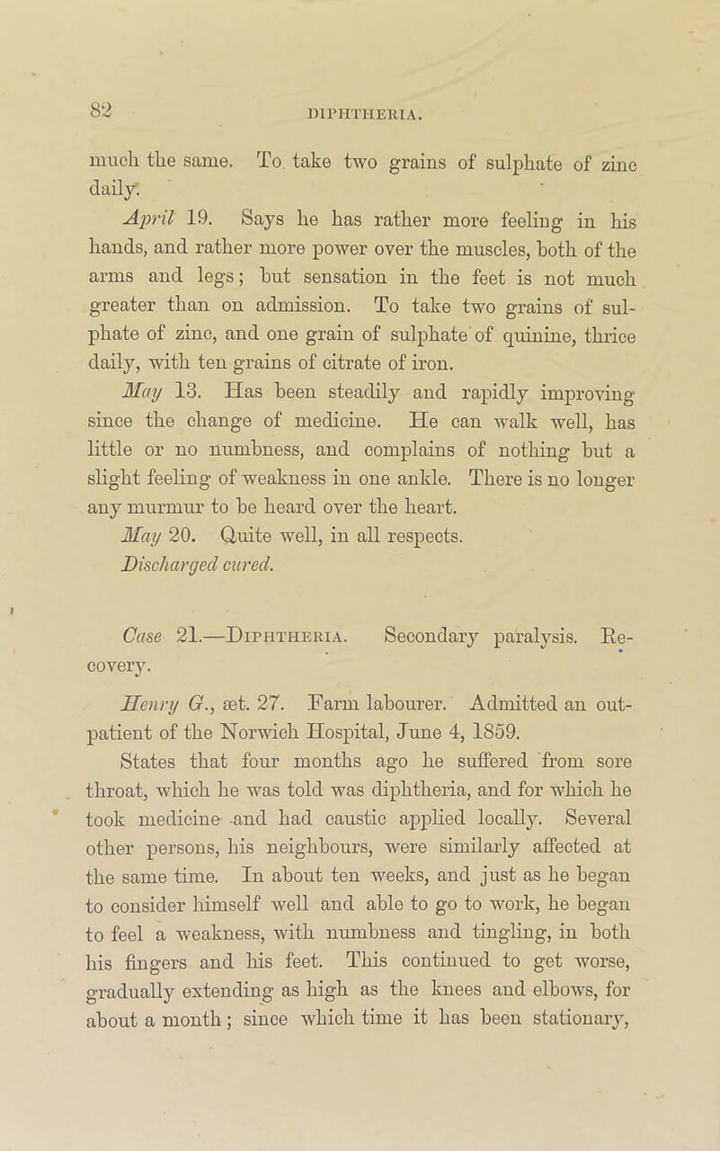 ])1PHTHEK1A. much the same. To, take two grains of sulphate of zinc daily. April 19. Says he has rather more feeling in his hands, and rather more power over the muscles, both of the arms and legs; hut sensation in the feet is not much greater than on admission. To take two grains of sul- phate of zinc, and one grain of sulphate of quinine, thrice daily, with ten grains of citrate of iron. May 13. Has been steadily and rapidly improving since the change of medicine. He can walk well, has little or no numbness, and complains of nothing but a slight feeling of weakness in one ankle. There is no longer any murmur to he heard over the heart. May 20. Quite well, in all respects. Discharged cured. Case 21.—Diphtheria. Secondary paralysis. Re- covery. Henry G., set. 27. Farm labourer. Admitted an out- patient of the Norwich Hospital, June 4, 1859. States that four months ago he suffered from sore throat, which he was told was diphtheria, and for which he took medicine- -and had caustic applied locally. Several other persons, his neighbours, were similarly affected at the same time. In about ten weeks, and just as he began to consider himself well and able to go to work, he began to feel a weakness, with numbness and tingling, in both his fingers and his feet. This continued to get worse, gradually extending as high as the knees and elbows, for about a month; since which time it has been stationary.