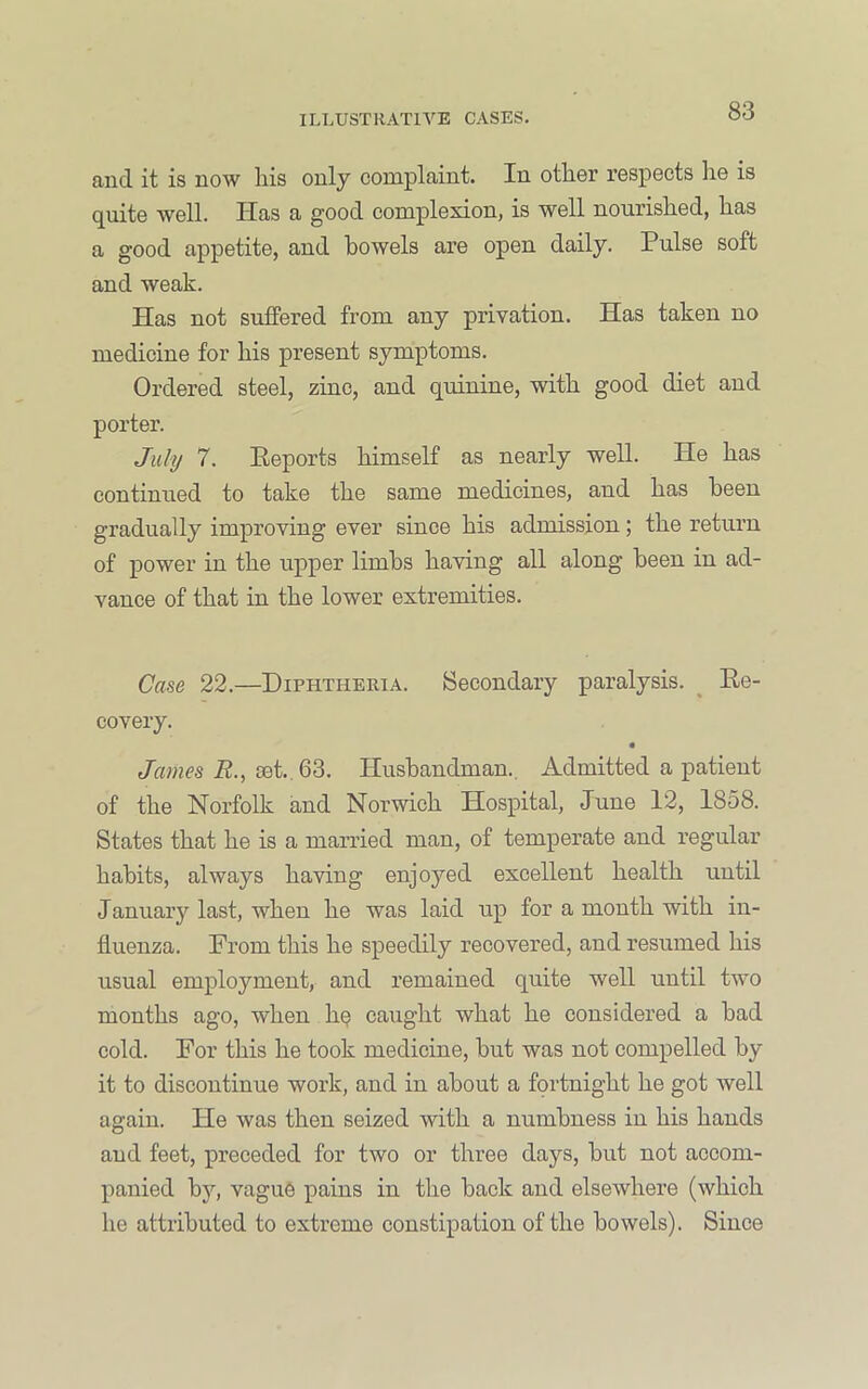 and it is now liis only complaint. In other respects he is quite well. Has a good complexion, is well nourished, has a good appetite, and bowels are open daily. Pulse soft and weak. Has not suffered from any privation. Has taken no medicine for his present symptoms. Ordered steel, zinc, and quinine, with good diet and porter. July 7. Peports himself as nearly well. He has continued to take the same medicines, and has been gradually improving ever since his admission; the return of power in the upper limbs having all along been in ad- vance of that in the lower extremities. Cme 22.—Diphtheria. Secondary paralysis. ^ Ee- covery. James R., set., 63. Husbandman., Admitted a patient of the Norfolk and Norwich Hospital, June 12, 1858. States that he is a married man, of temperate and regular habits, always having enjoyed excellent health until January last, when he was laid up for a month with in- fluenza. Prom this he speedily recovered, and resumed his usual employment, and remained quite well until two months ago, when h§ caught what he considered a bad cold. For this he took medicine, but was not compelled by it to discontinue work, and in about a fortnight he got well again. He was then seized with a numbness in his hands and feet, preceded for two or three days, but not accom- panied by, vague ]pains in the back and elsewhere (which he attributed to extreme constipation of the bowels). Since