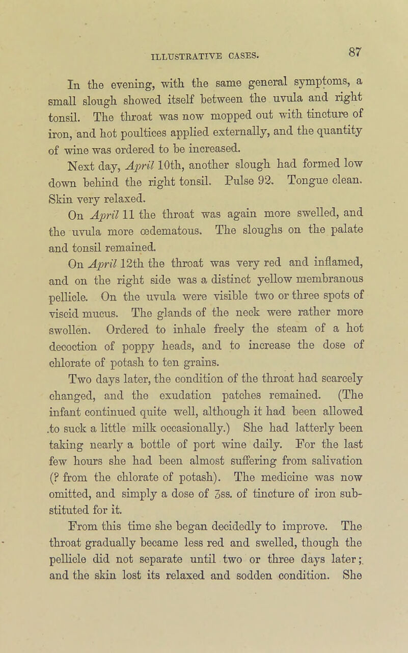 In the evening, with the same general symptoms, a small slough showed itself between the uvula and right tonsil. The throat was now mopped out with tincture of iron, and hot poultices applied externally, and the quantity of wine was ordered to be increased. Next day, April 10th, another slough had formed low down behind the right tonsil. Pulse 92, Tongue clean. Skin very relaxed. On April 11 the throat was again more swelled, and the uvula more oedematous. The sloughs on the palate and tonsil remained. On April 12th the throat was very red and inflamed, and on the right side was a distinct yeUow membranous pellicle. On the uvula were visible two or three spots of viscid mucus. The glands of the neck were rather more swollen. Ordered to inhale freely the steam of a hot decoction of poppy heads, and to increase the dose of chlorate of potash to ten grains. Two days later, the condition of the throat had scarcely changed, and the exudation patches remained. (The infant continued quite well, although it had been allowed .to suck a little milk occasionally.) She had latterly been taking nearly a bottle of port wine daily. For the last few hours she had been almost suffering from salivation (? from the chlorate of potash). The medicine was now omitted, and simply a dose of 3ss, of tincture of iron sub- stituted for it. From this time she began decidedly to improve. The throat gradually became less red and swelled, though the pellicle did not separate until two or three days later;, and the skin lost its relaxed and sodden condition. She