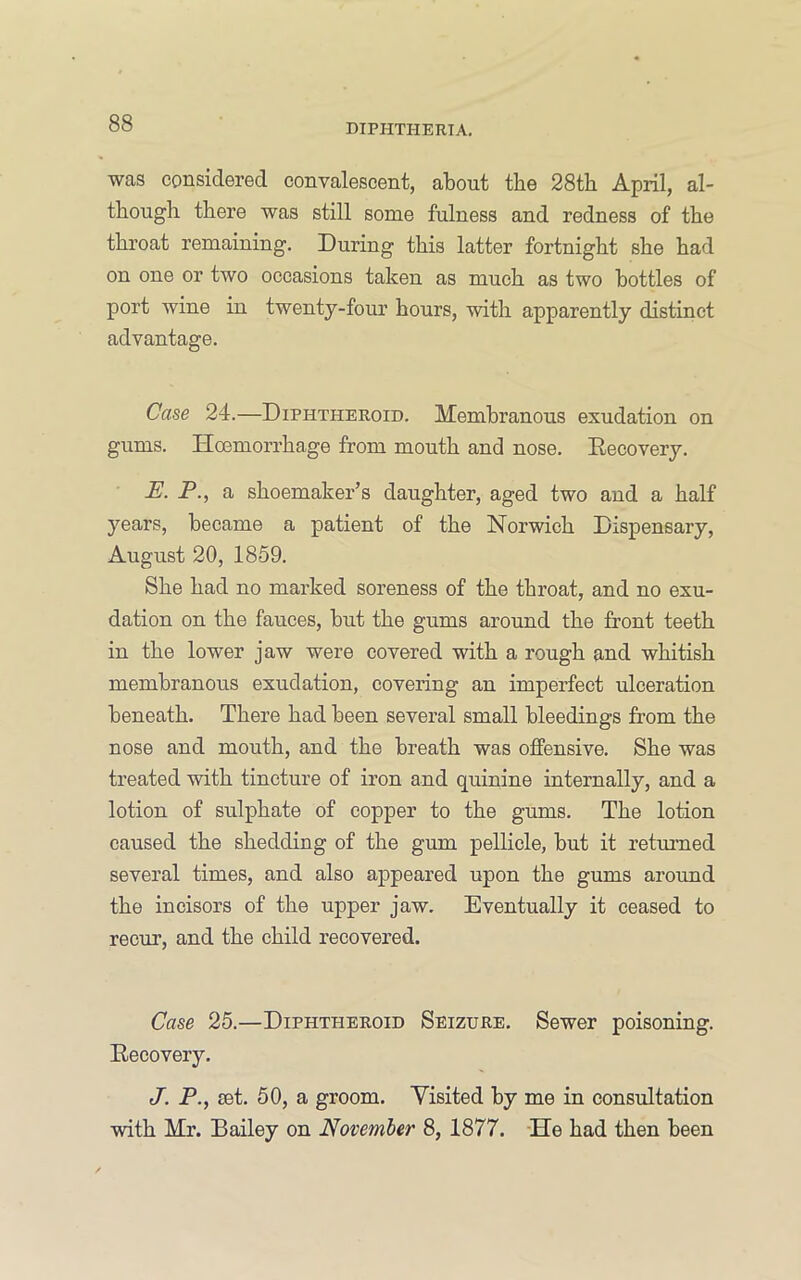 was considered convalescent, about the 28th April, al- though there was still some fulness and redness of the throat remaining. During this latter fortnight she had on one or two occasions taken as much as two bottles of port wine in twenty-four hours, with apparently distinct advantage. Case 24.—Diphtheroid. Membranous exudation on gums. Hoemorrhage from mouth and nose. Eecovery. E. P., a shoemaker’s daughter, aged two and a half years, became a patient of the Norwich Dispensary, August 20, 1859. She had no marked soreness of the throat, and no exu- dation on the fauces, but the gums around the front teeth in the lower jaw were covered with a rough and whitish membranous exudation, covering an imperfect ulceration beneath. There had been several small bleedings from the nose and mouth, and the breath was offensive. She was treated with tincture of iron and quinine internally, and a lotion of sulphate of copper to the gums. The lotion caused the shedding of the gum pellicle, but it returned several times, and also appeared upon the gums around the incisors of the upper jaw. Eventually it ceased to recur, and the child recovered. Case 25.—Diphtheroid Seizure. Sewer poisoning. Recovery. J. P., set. 50, a groom. Visited by me in consultation with Mr. Bailey on November 8, 1877. -He had then been