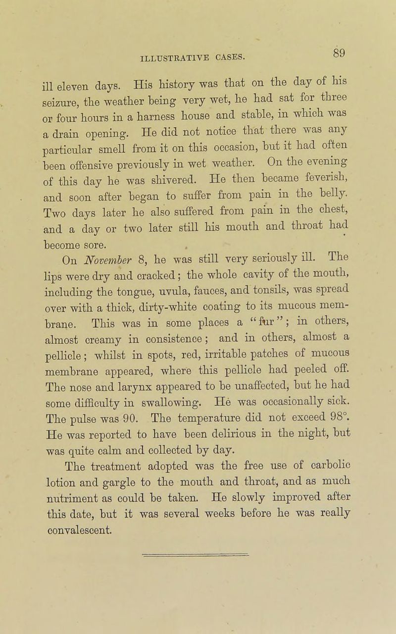 ill eleven days. His history was that on the day of his seizure, the weather being very wet, he had sat for three or four hours in a harness house and stable, in which was a drain opening. He did not notice that there was any particular smell from it on this occasion, hut it had often been offensive previously in wet weather. On the evening of this day he was shivered. He then became feverish, and soon after began to suffer from pain in the belly. Two days later he also suffered from pain in the chest, and a day or two later still his mouth and throat had become sore. On November 8, he was still very seriously ill. The lips were dry and cracked; the whole cavity of the mouth, including the tongue, uvula, fauces, and tonsils, was spread over with a thick, dirty-white coating to its mucous mem- brane. This was in some places a “ fur ”; in others, almost creamy in consistence; and in others, almost a pellicle; whilst in spots, red, irritable patches of mucous membrane appeared, where this pellicle had peeled off. The nose and larynx appeared to he unaffected, hut he had some difficulty in swallowing. He was occasionally sick. The pulse was 90. The temperature did not exceed 98°. He was reported to have been delirious in the night, hut was quite calm and collected by day. The treatment adopted was the free use of carbolic lotion and gargle to the mouth and throat, and as much nutriment as could he taken. He slowly improved after this date, hut it was several weeks before he was really convalescent.