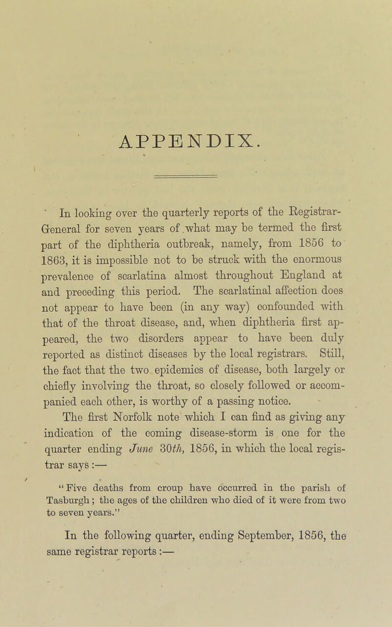 APPENDIX. ■ In looking over the quarterly reports of the Registrar- Gieneral for seven years of .what may be termed the first part of the diphtheria outbreak, namely, from 1856 to 1863, it is impossible not to be struck with the enormous prevalence of scarlatina almost throughout England at and preceding this period. The scarlatinal affection does not appear to have been (in any way) confoimded with that of the throat disease, and, when diphtheria first ap- peared, the two disorders appear to have been duly reported as distinct diseases by the local registrars. Still, the fact that the two epidemics of disease, both largely or chiefly involving the throat, so closely followed or accom- panied each other, is worthy of a passing notice. The first Norfolk note which I can find as giving any indication of the coming disease-storm is one for the quarter ending June 30^A, 1856, in which the local regis- trar says:— “ Five deaths from croup have occurred in the parish of Tasburgh; the ages of the children who died of it were from two to seven years.” In the following quarter, ending September, 1856, the same registrar reports:—