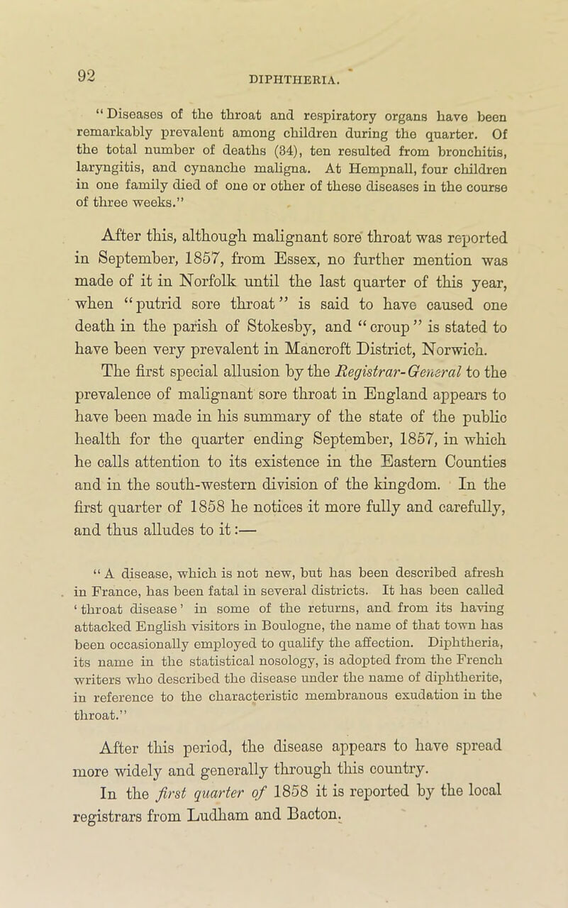 “ Diseases of the throat and respiratory organs have been remarkably prevalent among children during the quarter. Of the total number of deaths (34), ten resulted from bronchitis, laryngitis, and cynanche mahgna. At Hempnall, four children in one family died of one or other of these diseases in the course of three weeks.” After this, although malignant sore' throat was reported in September, 1857, from Essex, no further mention was made of it in Norfolk until the last quarter of this year, when “putrid sore throat” is said to have caused one death in the parish of Stokeshy, and “ croup ” is stated to have been very prevalent in Mancroft District, Norwich. The first special allusion by the Registrar- General to the prevalence of malignant sore throat in England appears to have been made in his summary of the state of the public health for the quarter ending September, 1857, in which he calls attention to its existence in the Eastern Counties and in the south-western division of the kingdom. In the first quarter of 1858 he notices it more fully and carefully, and thus alludes to it:— “ A disease, which is not new, but has been described afresh in France, has been fatal in several districts. It has been called ‘ throat disease ’ in some of the returns, and from its having attacked English visitors in Boulogne, the name of that town has been occasionally employed to qualify the affection. Diphtheria, its name in the statistical nosology, is adopted from the French writers who described the disease under the name of diphtherite, in reference to the characteristic membranous exudation in the throat.” After this period, the disease appears to have spread more widely and generally through this country. In the first quarter of 1858 it is reported by the local registrars from Ludham and Bacton.