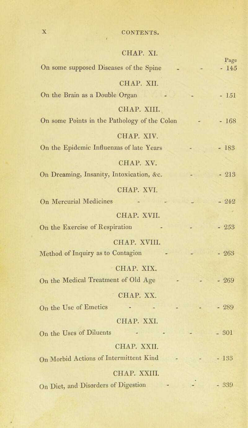 I CHAP. XI. Page On some supposed Diseases of the Spine - - - 145 CHAP. XII. On the Brain as a Double Organ - - - 151 CHAP. XIII. On some Points in the Pathology of the Colon - - 168 CHAP. XIV. On the Epidemic Influenzas of late Years - - 183 CHAP. XV. On Dreaming, Insanity, Intoxication, &c. - - 213 CHAP. XVI. On Mercurial Medicines - 242 CHAP. XVII. On the Exercise of Respiration ... 253 CHAP. XVIII. Method of Inquiry as to Contagion ... 263 CHAP. XIX. On the Medical Treatment of Old Age - - - 269 CHAP. XX. On the Use of Emetics ..... 289 CHAP. XXI. On the Uses of Diluents - - - - 301 CHAP. XXII. On Morbid Actions of Intermittent Kind - - -133 CHAP. XXIII. On Diet, and Disorders of Digestion - 339