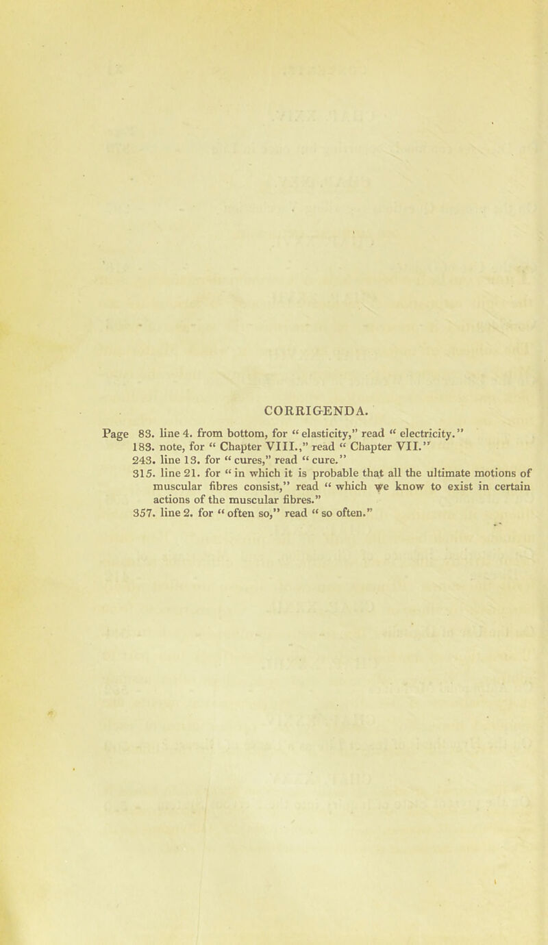 CORRI&ENDA. Page 83. line 4. from bottom, for “elasticity,” read “ electricity.” 183. note, for “ Chapter VIII.,” read “ Chapter VII.’' 243. line 13. for “ cures,” read “ cure.” 315. line 21. for “in which it is probable that all the ultimate motions of muscular fibres consist,” read “ which we know to exist in certain actions of the muscular fibres.” 357. line2. for “often so,” read “so often.”