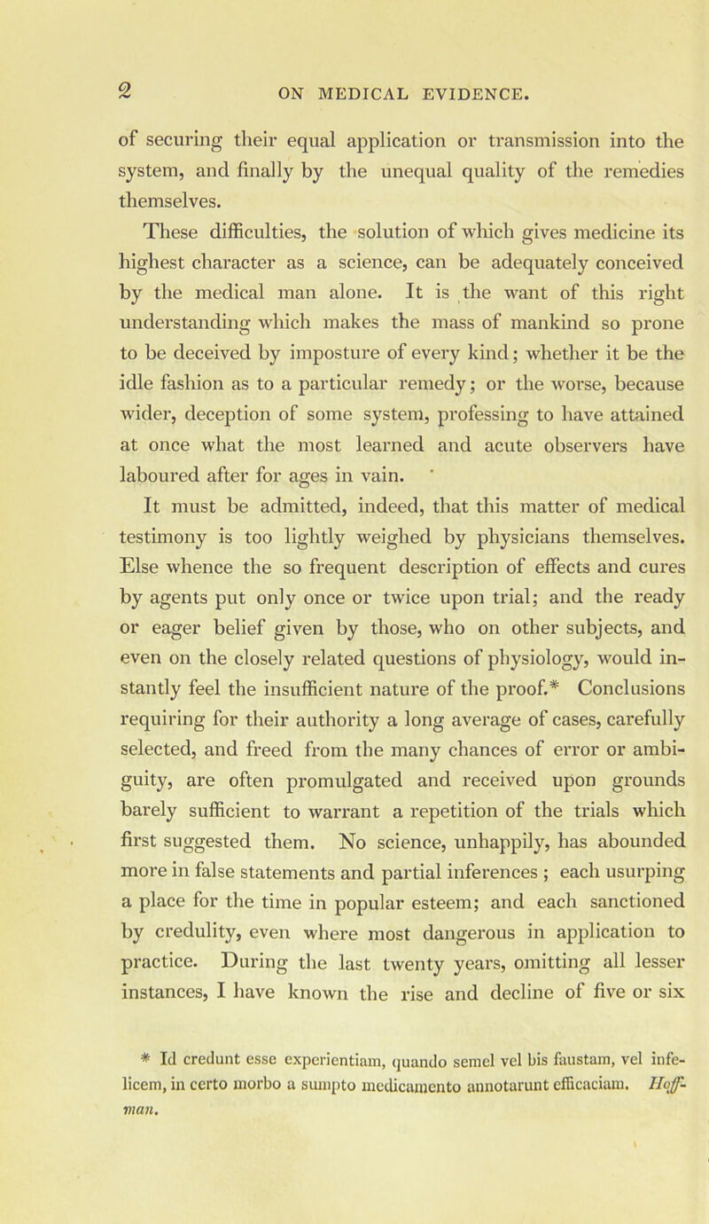 of securing their equal application or transmission into the system, and finally by the unequal quality of the remedies themselves. These difficulties, the solution of winch gives medicine its highest character as a science, can be adequately conceived by the medical man alone. It is the want of this right understanding which makes the mass of mankind so prone to be deceived by imposture of every kind; whether it be the idle fashion as to a particular remedy; or the worse, because wider, deception of some system, professing to have attained at once what the most learned and acute observers have laboured after for ages in vain. It must be admitted, indeed, that this matter of medical testimony is too lightly weighed by physicians themselves. Else whence the so frequent description of effects and cures by agents put only once or twice upon trial; and the ready or eager belief given by those, who on other subjects, and even on the closely related questions of physiology, would in- stantly feel the insufficient nature of the proof.* Conclusions requiring for their authority a long average of cases, carefully selected, and freed from the many chances of error or ambi- guity, are often promulgated and received upon grounds barely sufficient to warrant a repetition of the trials which first suggested them. No science, unhappily, has abounded more in false statements and partial inferences ; each usurping a place for the time in popular esteem; and each sanctioned by credulity, even where most dangerous in application to practice. During the last twenty years, omitting all lesser instances, I have known the rise and decline of five or six * Id credunt esse expcrientiam, quando semel vel bis faustam, vel infe- licem, in certo inorbo a sumpto medicamento annotarunt efficaciam. Hoff- man.