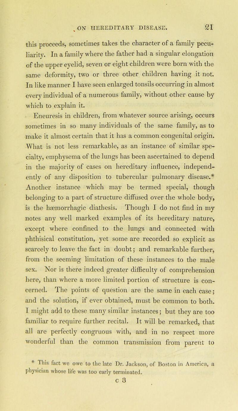 this proceeds, sometimes takes the character of a family pecu- liarity. In a family where the father had a singular elongation of the upper eyelid, seven or eight children were boi'n with the same deformity, two or three other children having it not. In like manner I have seen enlarged tonsils occurring in almost every individual of a numerous family, without other cause by which to explain it. Eneuresis in children, from whatever source arising, occurs sometimes in so many individuals of the same family, as to make it almost certain that it has a common congenital origin. What is not less remarkable, as an instance of similar spe- cialty, emphysema of the lungs has been ascertained to depend in the majority of cases on hereditary influence, independ- ently of any disposition to tubercular pulmonary disease.* Another instance which may be termed special, though belonging to a part of structure diffused over the whole body, is the haemorrhagic diathesis. Though I do not find in my notes any well marked examples of its hereditary nature, except where confined to the lungs and connected with phthisical constitution, yet some are recorded so explicit as scarcely to leave the fact in doubt; and remarkable further, from the seeming limitation of these instances to the male sex. Nor is there indeed greater difficulty of comprehension here, than where a more limited portion of structure is con- cerned. The points of question are the same in each case; and the solution, if ever obtained, must be common to both. I might add to these many similar instances; but they are too familiar to require further recital. It will be remarked, that all are perfectly congruous with, and in no respect more wonderful than the common transmission from parent to * This fact \vc owe to the late Dr. Jackson, of Boston in America, a physician whose life was too early terminated. c 3