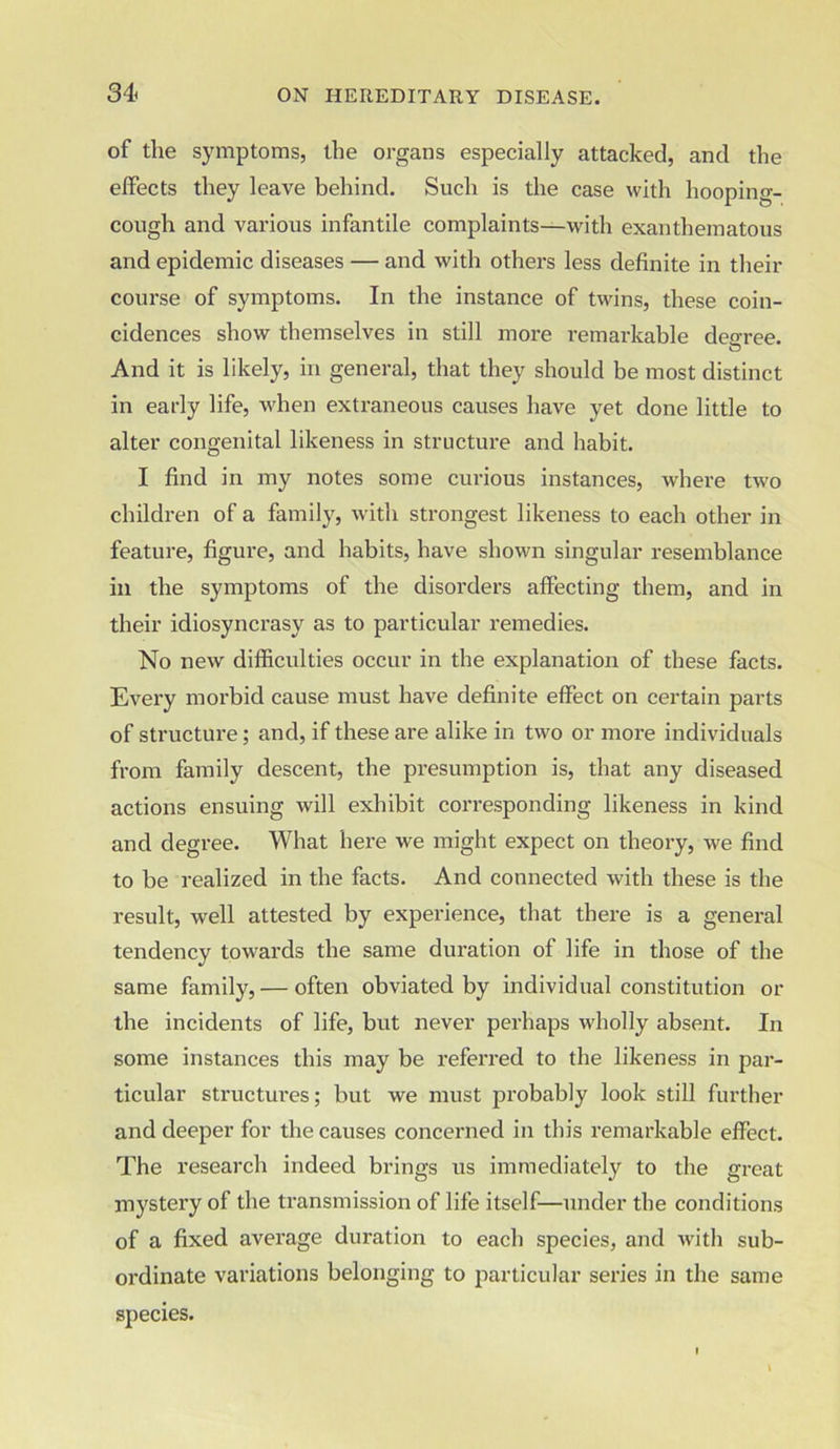 of the symptoms, the organs especially attacked, and the effects they leave behind. Such is the case with hooping- cough and various infantile complaints—with exanthematous and epidemic diseases — and with others less definite in their course of symptoms. In the instance of twins, these coin- cidences show themselves in still more remarkable decree. And it is likely, in general, that they should be most distinct in early life, when extraneous causes have yet done little to alter congenital likeness in structure and habit. I find in my notes some curious instances, where two children of a family, with strongest likeness to each other in feature, figure, and habits, have shown singular resemblance in the symptoms of the disorders affecting them, and in their idiosyncrasy as to particular remedies. No new difficulties occur in the explanation of these facts. Every morbid cause must have definite effect on certain parts of structure; and, if these are alike in two or more individuals from family descent, the presumption is, that any diseased actions ensuing will exhibit corresponding likeness in kind and degree. What here we might expect on theory, we find to be realized in the facts. And connected with these is the result, well attested by experience, that there is a general tendency towards the same duration of life in those of the same family, — often obviated by individual constitution or the incidents of life, but never perhaps wholly absent. In some instances this may be referred to the likeness in par- ticular structures; but we must probably look still further and deeper for the causes concerned in this remarkable effect. The research indeed brings us immediately to the great mystery of the transmission of life itself—under the conditions of a fixed average duration to each species, and with sub- ordinate variations belonging to particular series in the same species.