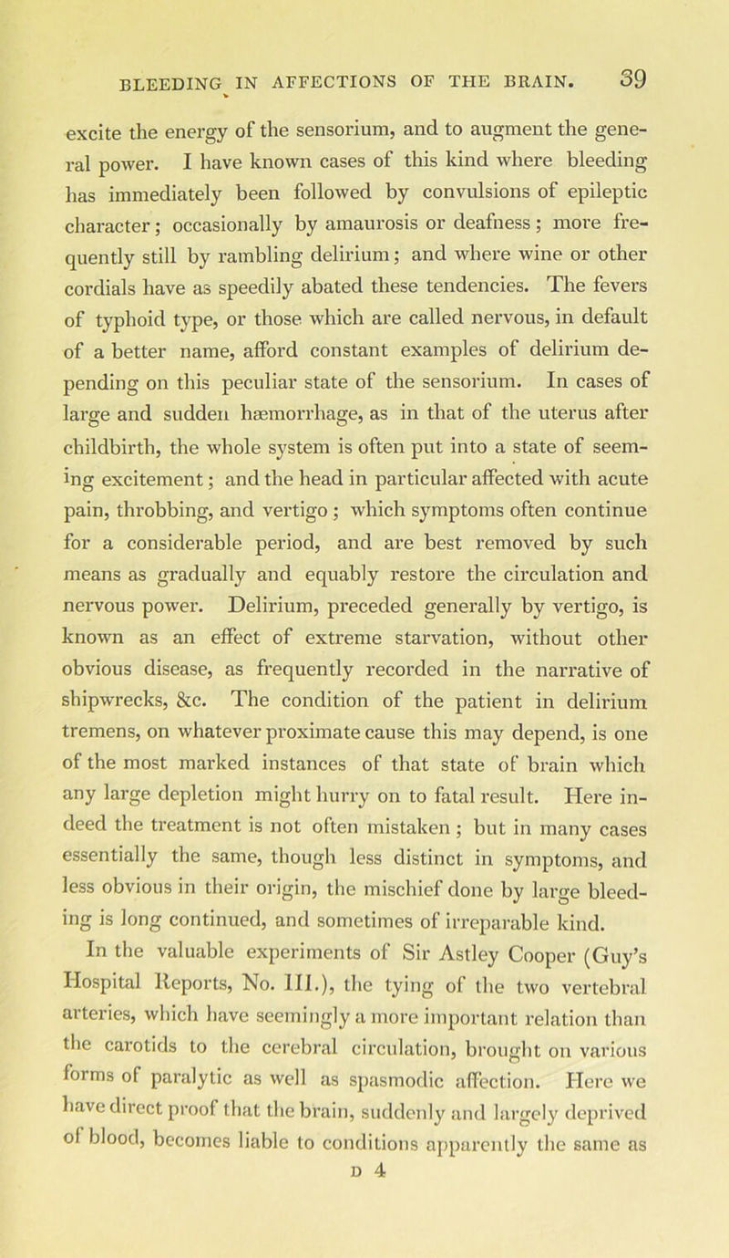 excite the energy of the sensorium, and to augment the gene- ral power. I have known cases of this kind where bleeding has immediately been followed by convulsions of epileptic character; occasionally by amaurosis or deafness; more fre- quently still by rambling delirium; and where wine or other cordials have as speedily abated these tendencies. The fevers of typhoid type, or those which are called nervous, in default of a better name, afford constant examples of delirium de- pending on this peculiar state of the sensorium. In cases of large and sudden haemorrhage, as in that of the uterus after childbirth, the whole system is often put into a state of seem- ing excitement; and the head in particular affected with acute pain, throbbing, and vertigo ; which symptoms often continue for a considerable pei'iod, and are best removed by such means as gradually and equably restore the circulation and nervous power. Delirium, preceded generally by vertigo, is known as an effect of extreme starvation, -without other obvious disease, as frequently recorded in the narrative of shipwrecks, &c. The condition of the patient in delirium tremens, on whatever proximate cause this may depend, is one of the most marked instances of that state of brain which any large depletion might hurry on to fatal result. Here in- deed the treatment is not often mistaken ; but in many cases essentially the same, though less distinct in symptoms, and less obvious in their origin, the mischief done by large bleed- ing is long continued, and sometimes of irreparable kind. In the valuable experiments of Sir Astley Cooper (Guy’s Hospital Reports, No. III.), the tying of the two vertebral arteries, which have seemingly a more important relation than the carotids to the cerebral circulation, brought on various forms of paralytic as well as spasmodic affection. Here we have direct proof that the brain, suddenly and largely deprived ol blood, becomes liable to conditions apparently the same as d 4