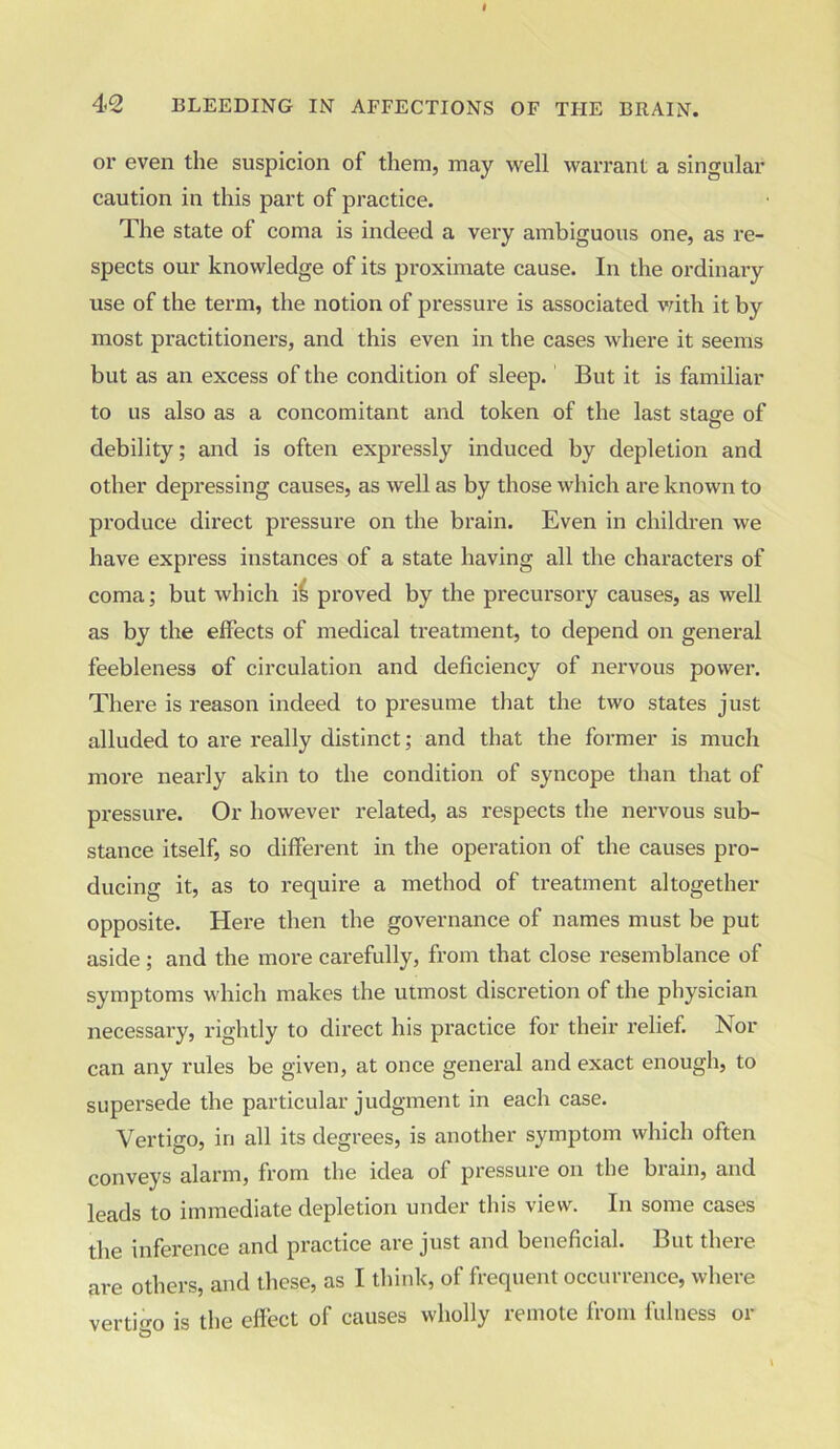 or even the suspicion of them, may well warrant a singular caution in this part of practice. The state of coma is indeed a very ambiguous one, as re- spects our knowledge of its proximate cause. In the ordinary use of the term, the notion of pressure is associated with it by most practitioners, and this even in the cases where it seems but as an excess of the condition of sleep. But it is familiar to us also as a concomitant and token of the last stage of debility; and is often expressly induced by depletion and other depressing causes, as well as by those which are known to produce direct pressure on the brain. Even in children we have express instances of a state having all the characters of coma; but which ii proved by the precursory causes, as well as by the effects of medical treatment, to depend on general feebleness of circulation and deficiency of nervous power. There is reason indeed to presume that the two states just alluded to are really distinct; and that the former is much more nearly akin to the condition of syncope than that of pressure. Or however related, as x-espects the nervous sub- stance itself, so different in the operation of the causes pro- ducing it, as to require a method of treatment altogether opposite. Here then the governance of names must be put aside; and the more carefully, from that close resemblance of symptoms which makes the utmost discretion of the physician necessai'y, rightly to direct his pi’actice for their x’elief. Nor can any rules be given, at once general and exact enough, to supersede the particular judgment in each case. Vertigo, in all its degrees, is another symptom which often conveys alai'm, from the idea ol pressuie on the bxain, and leads to immediate depletion under this view. In some cases the inference and practice are just and beneficial. But there are others, and these, as I think, of frequent occurrence, where vertigo is the effect of causes wholly remote from fulness or