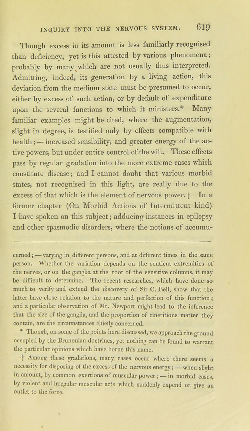Though excess in its amount is less familiarly recognised than deficiency, yet is this attested by various phenomena; probably by many which are not usually thus interpreted. Admitting, indeed, its generation by a living action, this deviation from the medium state must be presumed to occur, either by excess of such action, or by default of expenditure upon the several functions to which it ministers.* * Many familiar examples might be cited, where the augmentation, slight in degree, is testified only by effects compatible with health; — increased sensibility, and greater energy of the ac- tive powers, but under entire control of the will. These effects pass by regular gradation into the more extreme cases which constitute disease; and I cannot doubt that various morbid states, not recognised in this light, are really due to the excess of that which is the element of nervous power, f In a former chapter (On Morbid Actions of Intermittent kind) I have spoken on this subject; adducing instances in epilepsy and other spasmodic disorders, where the notions of accumu- cerned;—varying in different persons, and at different times in the same person. Whether the variation depends on the sentient extremities of the nerves, or on the ganglia at the root of the sensitive columns, it may be difficult to determine. The recent researches, which have done so much to verify and extend the discovery of Sir C. Bell, show that the latter have close relation to the nature and perfection of this function; and a particular observation of Mr. Newport might lead to the inference that the size of the ganglia, and the proportion of cineritious matter they contain, are the circumstances chiefly concerned. * Though, on some of the points here discussed, we approach the ground occupied by the Brunonian doctrines, yet nothing can be found to warrant the particular opinions which have borne this name. + Among these gradations, many cases occur where there seems a necessity for disposing of the excess of the nervous energy; — when slight in amount, by common exertions of muscular power ; — in morbid cases, by violent and irregular muscular acts which suddenly expend or give an outlet to the force.