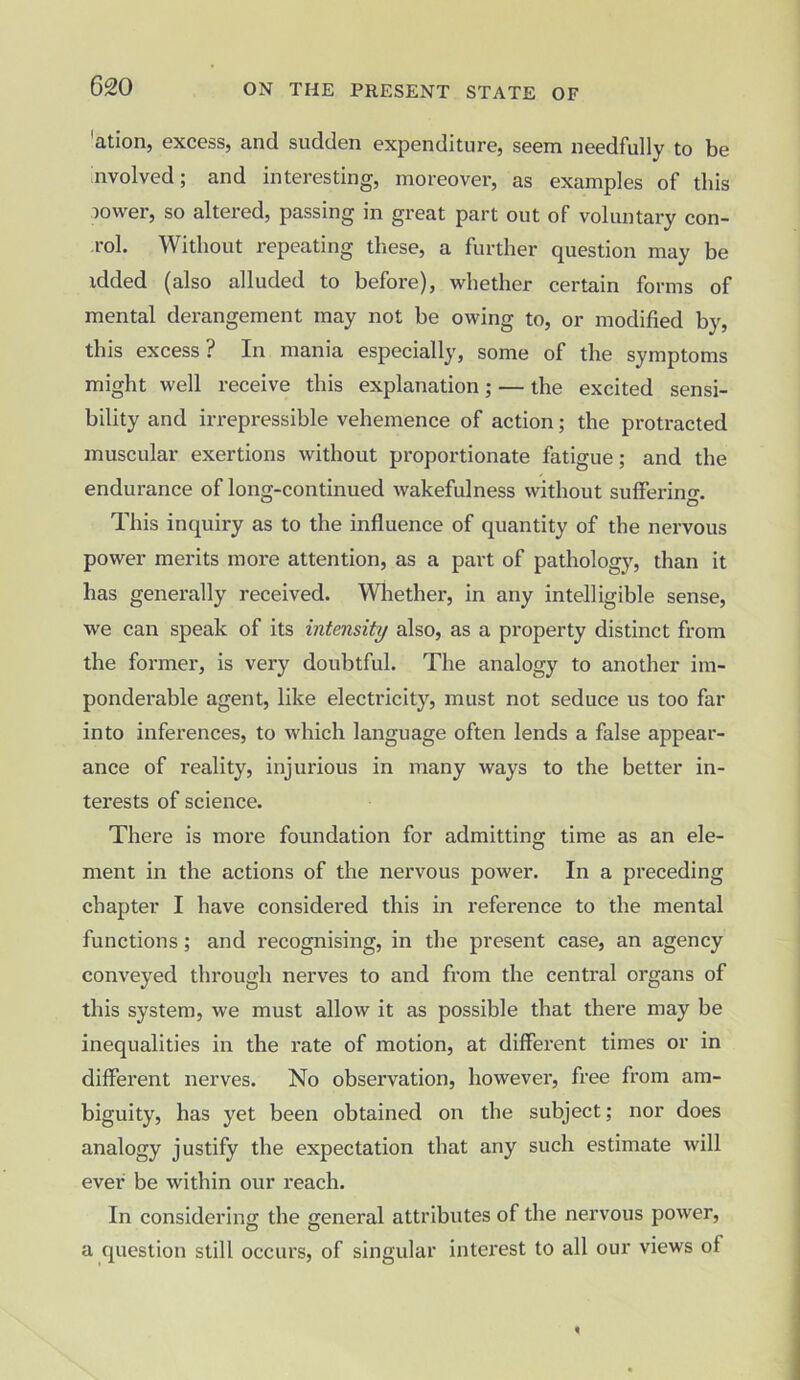 'ation, excess, and sudden expenditure, seem needfully to be involved; and interesting, moreover, as examples of this lower, so altered, passing in great part out of voluntary con- rol. Without repeating these, a further question may be idded (also alluded to before), whether certain forms of mental derangement may not he owing to, or modified by, this excess? In mania especially, some of the symptoms might well receive this explanation; — the excited sensi- bility and irrepressible vehemence of action; the protracted muscular exertions without proportionate fatigue; and the endurance of long-continued wakefulness without sufferino-. This inquiry as to the influence of quantity of the nervous power merits more attention, as a part of pathology, than it has generally received. Whether, in any intelligible sense, we can speak of its intensity also, as a property distinct from the former, is very doubtful. The analogy to another im- ponderable agent, like electricity, must not seduce us too far into inferences, to which language often lends a false appear- ance of reality, injurious in many ways to the better in- terests of science. There is more foundation for admitting time as an ele- ment in the actions of the nervous power. In a preceding chapter I have considered this in reference to the mental functions; and recognising, in the present case, an agency conveyed through nerves to and from the central organs of this system, we must allow it as possible that there may be inequalities in the rate of motion, at different times or in different nerves. No observation, however, free from am- biguity, has yet been obtained on the subject; nor does analogy justify the expectation that any such estimate will ever be within our reach. In considering the general attributes of the nervous power, a question still occurs, of singular interest to all our views of