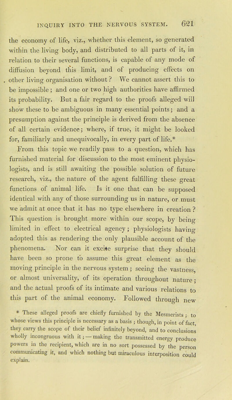 the economy of life, viz., whether this element, so generated within the living body, and distributed to all parts of it, in relation to their several functions, is capable of any mode of diffusion beyond this limit, and of producing effects on . other living organisation without ? We cannot assert this to be impossible ; and one or two high authorities have affirmed its probability. But a fair regard to the proofs alleged will show these to be ambiguous in many essential points; and a presumption against the principle is derived from the absence of all certain evidence; where, if true, it might be looked for, familiarly and unequivocally, in every part of life.* From this topic we readily pass to a question, which has furnished material for discussion to the most eminent physio- logists, and is still awaiting the possible solution of future research, viz., the nature of the agent fulfilling these great functions of animal life. Is it one that can be supposed identical with any of those surrounding us in nature, or must we admit at once that it has no type elsewhere in creation ? This question is brought more within our scope, by being- limited in effect to electrical agency; physiologists having- adopted this as rendering the only plausible account of the phenomena. Nor can it excite surprise that they should have been so prone to assume this great element as the moving principle in the nervous system ; seeing the vastness or almost universality, of its operation throughout nature ; and the actual proofs of its intimate and various l-elations to this part of the animal economy. Followed through new * These alleged proofs are chiefly furnished by the Mesmerists ; to whose views this principle is necessary as a basis ; though, in point of fact they carry the scope of their belief infinitely beyond, and to conclusions wholly incongruous with it; — making the transmitted energy produce powers in the recipient, which are in no sort possessed by the person communicating it, and which nothing but miraculous interposition could explain.