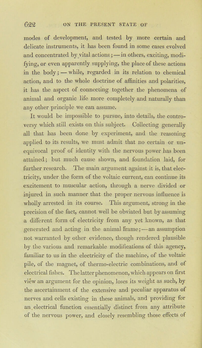 modes of development, and tested by more certain and delicate instruments, it has been found in some cases evolved and concentrated by vital actions;— in others, exciting, modi- fying, or even apparently supplying, the place of these actions in the body; — while, regarded in its relation to chemical action, and to the whole doctrine of affinities and polarities, it has the aspect of connecting together the phenomena of animal and organic life more completely and naturally than any other principle we can assume. It would be impossible to pursue, into details, the contro- versy which still exists on this subject. Collecting generally all that has been done by experiment, and the reasoning applied to its results, we must admit that no certain or un- equivocal proof of identity with the nervous power has been attained; but much cause shown, and foundation laid, for further research. The main argument against it is, that, elec- tricity, under the form of the voltaic current, can continue its excitement to muscular action, through a nerve divided or injured in such manner that the proper nervous influence is wholly arrested in its course. This argument, strong in the precision of the fact, cannot well be obviated but by assuming a different form of electricity from any yet known, as that generated and acting in the animal frame; — an assumption not warranted by other evidence, though rendered plausible by the various and remarkable modifications of this agency, familiar to us in the electricity of the machine, of the voltaic pile, of the magnet, of thermo-electric combinations, and of electrical fishes. The latter phenomenon, which appears on first view an argument for the opinion, loses its weight as such, by the ascertainment of the extensive and peculiar apparatus of nerves and cells existing in these animals, and providing for an electrical function essentially distinct from any attribute of the nervous power, and closely resembling those effects of