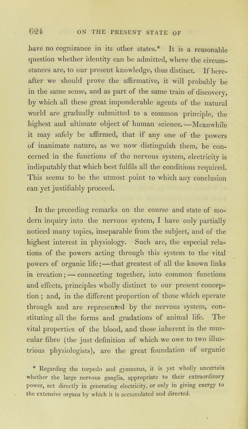 have no cognizance in its other states.* It is a reasonable question whether identity can be admitted, where the circum- stances are, to our present knowledge, thus distinct. If here- after we should prove the affirmative, it will probably be in the same sense, and as part of the same train of discovery, by which all these great imponderable agents of the natural world are gradually submitted to a common principle, the highest and ultimate object of human science.—Meanwhile it may safely be affirmed, that if any one of the powers of inanimate nature, as we now distinguish them, be con- cerned in the functions of the nervous system, electricity is indisputably that which best fulfils all the conditions required. This seems to be the utmost point to which any conclusion can yet justifiably proceed. In the preceding remarks on the course and state of mo- dern inquiry into the nervous system, I have only partially noticed many topics, inseparable from the subject, and of the highest interest in physiology. Such are, the especial rela- tions of the powers acting through this system to the vital powers of organic life; — that greatest of all the known links in creation; — connecting together, into common functions and effects, principles wholly distinct to our present concep- tion ; and, in the different proportion of those which operate through and are represented by the nervous system, con- stituting all the forms and gradations of animal life. The vital properties of the blood, and those inherent in the mus- cular fibre (the just definition of which we owe to two illus- trious physiologists), are the great foundation of organic * Regarding the torpedo and gymnotus, it is yet wholly uncertain whether the large nervous ganglia, appropriate to their extraordinary power, act directly in generating electricity, or only in giving energy to the extensive organs by which it is accumulated and directed.