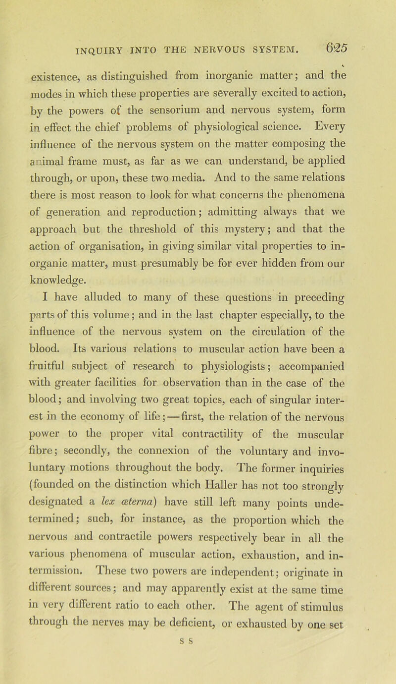 existence, as distinguished from inorganic matter; and the modes in which these properties are severally excited to action, by the powers of the sensorium and nervous system, form in effect the chief problems of physiological science. Every influence of the nervous system on the matter composing the animal frame must, as far as we can understand, be applied through, or upon, these two media. And to the same relations there is most reason to look for what concerns the phenomena of generation and reproduction; admitting always that we approach but the threshold of this mystery; and that the action of organisation, in giving similar vital properties to in- organic matter, must presumably be for ever hidden from our knowledge. I have alluded to many of these questions in preceding parts of this volume; and in the last chapter especially, to the influence of the nervous system on the circulation of the blood. Its various relations to muscular action have been a fruitful subject of research to physiologists; accompanied with greater facilities for observation than in the case of the blood; and involving two great topics, each of singular inter- est in the economy of life; — first, the relation of the nervous power to the proper vital contractility of the muscular fibre; secondly, the connexion of the voluntary and invo- luntary motions throughout the body. The former inquiries (founded on the distinction which Haller has not too strongly designated a lex ceterna) have still left many points unde- termined ; such, for instance, as the proportion which the nervous and contractile powers respectively bear in all the various phenomena of muscular action, exhaustion, and in- termission. These two powers are independent; originate in different sources; and may apparently exist at the same time in very different ratio to each other. The agent of stimulus through the nerves may be deficient, or exhausted by one set