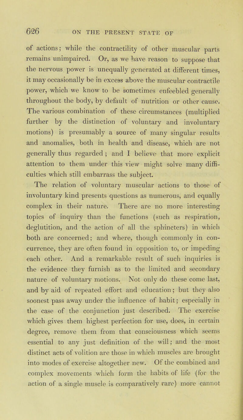 of actions; while the contractility of other muscular parts remains unimpaired. Or, as we have reason to suppose that the nervous power is unequally generated at different times, it may occasionally be in excess above the muscular contractile power, which we know to be sometimes enfeebled generally throughout the body, by default of nutrition or other cause. The various combination of these circumstances (multiplied further by the distinction of voluntary and involuntary motions) is presumably a source of many singular results and anomalies, both in health and disease, which are not generally thus regarded ; and I believe that more explicit attention to them under this view might solve many diffi- culties which still embarrass the subject. The relation of voluntary muscular actions to those of involuntary kind presents questions as numerous, and equally complex in their nature. There are no more interesting topics of inquiry than the functions (such as respiration, deglutition, and the action of all the sphincters) in which both are concerned; and where, though commonly in con- currence, they are often found in opposition to, or impeding each other. And a remarkable result of such inquiries is the evidence they furnish as to the limited and secondary nature of voluntary motions. Not only do these come last, and by aid of repeated effort and education; but they also soonest pass away under the influence of habit; especially in the case of the conjunction just described. The exercise which gives them highest perfection for use, does, in certain degree, remove them from that consciousness which seems essential to any just definition of the will; and the most distinct acts of volition are those in which muscles are brought into modes of exercise altogether new. Of the combined and complex movements which form the habits of life (for the action of a single muscle is comparatively rare) more cannot
