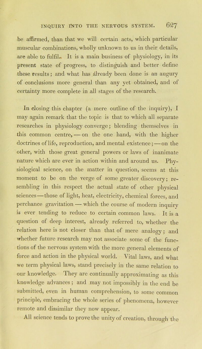 be affirmed, than that we will certain acts, which particular muscular combinations, wholly unknown to us in their details, are able to fulfil.* It is a main business of physiology, in its present state of progress, to distinguish and better define these results; and what has already been done is an augury of conclusions more general than any yet obtained, and of certainty more complete in all stages of the research. In closing this chapter (a mere outline of the inquiry), I may again remark that the topic is that to which all separate researches in physiology converge; blending themselves in this common centre, — on the one hand, with the higher doctrines of life, reproduction, and mental existence; — on the other, with those great general powers or laws of inanimate nature which are ever in action within and around us. Phy- siological science, on the matter in question, seems at this moment to be on the verge of some greater discovery; re- sembling in this respect the actual state of other physical sciences — those of light, heat, electricity, chemical forces, and perchance gravitation — which the course of modern inquirv is ever tending to reduce to certain common laws. It is a question of deep interest, already referred to, whether the relation here is not closer than that of mere analogy; and whether future research may not associate some of the func- tions of the nervous system with the more general elements of force and action in the physical world. Vital laws, and what we term physical laws, stand precisely in the same relation to our knowledge. They are continually approximating as this knowledge advances; and may not impossibly in the end be submitted, even in human comprehension, to some common principle, embracing the whole series of phenomena, however remote and dissimilar they now appear. All science tends to prove the unity of creation, through the