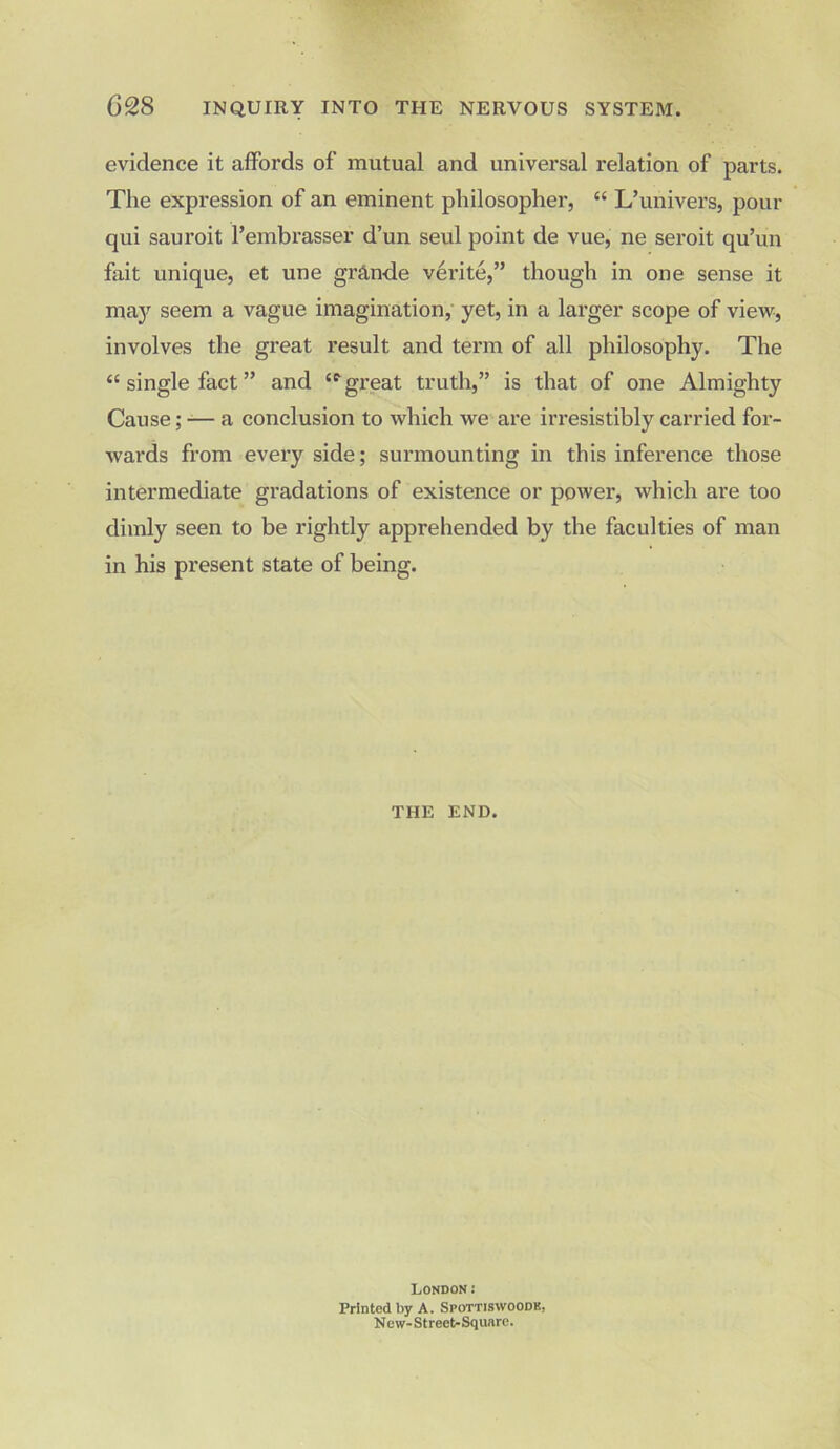 evidence it affords of mutual and universal relation of parts. The expression of an eminent philosopher, “ L’univers, pour qui sauroit l’embrasser d’un seul point de vue, ne seroit qu’un fait unique, et une grande verite,” though in one sense it may seem a vague imagination, yet, in a larger scope of view, involves the great result and term of all philosophy. The “ single fact ” and £f great truth,” is that of one Almighty Cause; — a conclusion to which we are irresistibly carried for- Avards from every side; surmounting in this inference those intermediate gradations of existence or power, which are too dimly seen to be rightly apprehended by the faculties of man in his present state of being. THE END. London; Printed by A. Spottiswoodk. New- S t reet- Square.