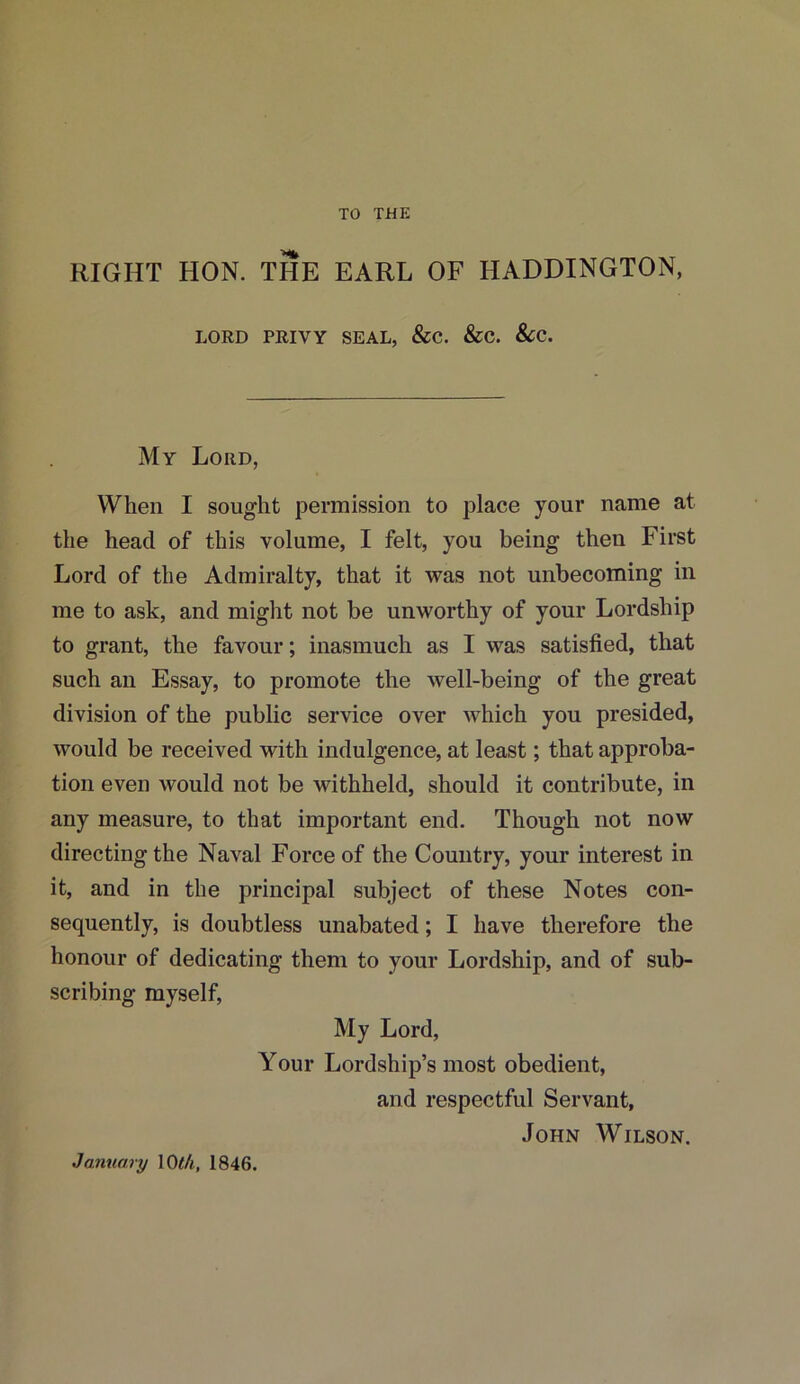 TO THE RIGHT IION. THE EARL OF HADDINGTON, LORD PRIVY SEAL, &C. &C. &C. My Lord, When I sought permission to place your name at the head of this volume, I felt, you being then First Lord of the Admiralty, that it was not unbecoming in me to ask, and might not be unworthy of your Lordship to grant, the favour; inasmuch as I was satisfied, that such an Essay, to promote the well-being of the great division of the public service over which you presided, would be received with indulgence, at least; that approba- tion even would not be withheld, should it contribute, in any measure, to that important end. Though not now directing the Naval Force of the Country, your interest in it, and in the principal subject of these Notes con- sequently, is doubtless unabated; I have therefore the honour of dedicating them to your Lordship, and of sub- scribing myself, My Lord, Your Lordship’s most obedient, and respectful Servant, John Wilson. January 10 t/i, 1846.