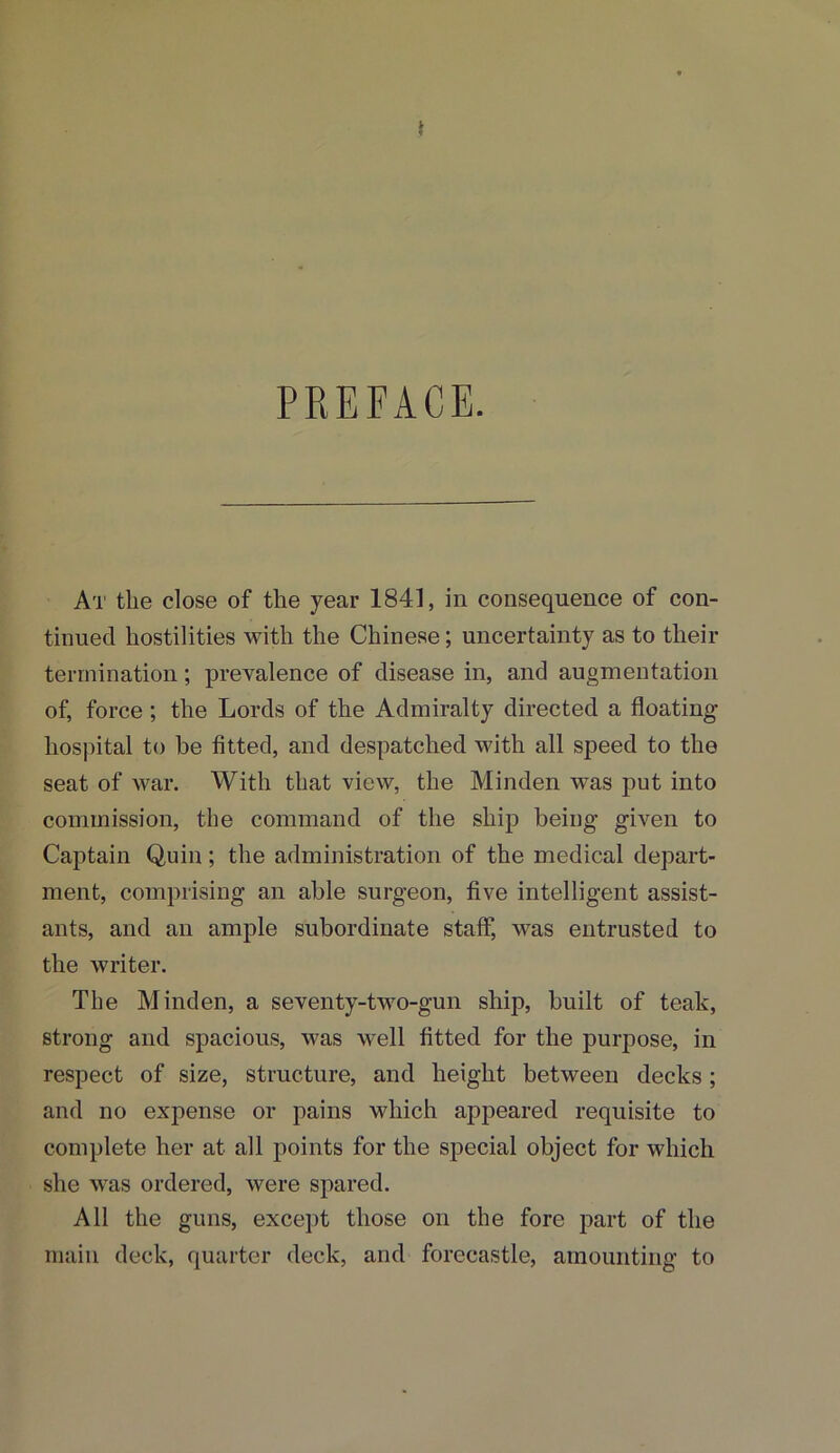 i PREFACE. At the close of the year 1841, in consequence of con- tinued hostilities with the Chinese; uncertainty as to their termination; prevalence of disease in, and augmentation of, force; the Lords of the Admiralty directed a floating hospital to be fitted, and despatched with all speed to the seat of war. With that view, the Minden was put into commission, the command of the ship being given to Captain Quin; the administration of the medical depart- ment, comprising an able surgeon, five intelligent assist- ants, and an ample subordinate staff, was entrusted to the writer. The Minden, a seventy-two-gun ship, built of teak, strong and spacious, was well fitted for the purpose, in respect of size, structure, and height between decks; and no expense or pains which appeared requisite to complete her at all points for the special object for which she was ordered, were spared. All the guns, except those on the fore part of the main deck, quarter deck, and forecastle, amounting to