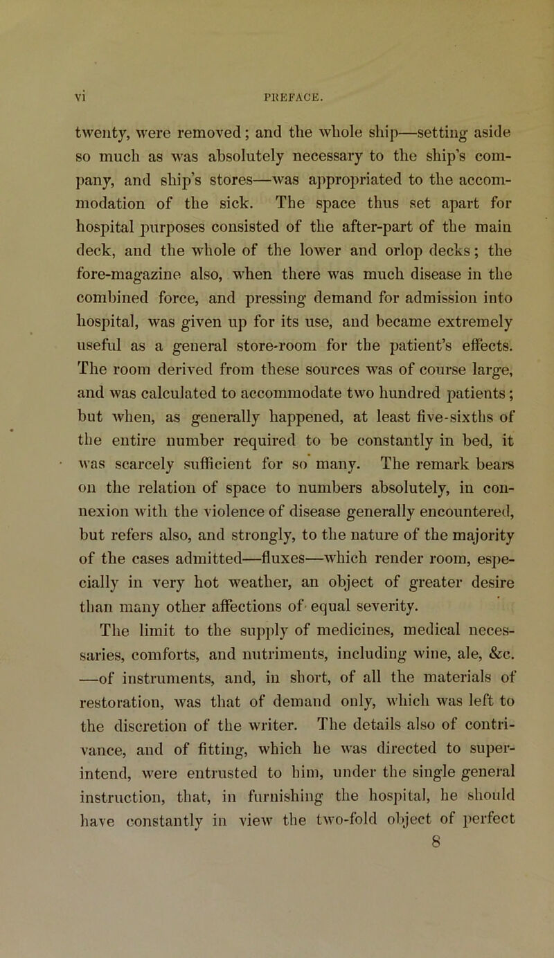 twenty, were removed; and the whole ship—setting aside so much as was absolutely necessary to the ship’s com- pany, and ship’s stores—was appropriated to the accom- modation of the sick. The space thus set apart for hospital purposes consisted of the after-part of the main deck, and the whole of the lower and orlop decks; the fore-magazine also, when there was much disease in the combined force, and pressing demand for admission into hospital, was given up for its use, and became extremely useful as a general store-room for the patient’s effects. The room derived from these sources was of course large, and was calculated to accommodate two hundred patients; but when, as generally happened, at least five-sixths of the entire number required to be constantly in bed, it was scarcely sufficient for so many. The remark bear’s on the relation of space to numbers absolutely, in con- nexion with the violence of disease generally encountered, but refers also, and strongly, to the nature of the majority of the cases admitted—fluxes—which render room, espe- cially in very hot weather, an object of greater desire than many other affections of equal severity. The limit to the supply of medicines, medical neces- saries, comforts, and nutriments, including wine, ale, &c. —of instruments, and, in short, of all the materials of restoration, was that of demand only, which was left to the discretion of the writer. The details also of contri- vance, and of fitting, which he was directed to super- intend, were entrusted to him, under the single general instruction, that, in furnishing the hospital, he should have constantly in view the two-fold object of perfect 8