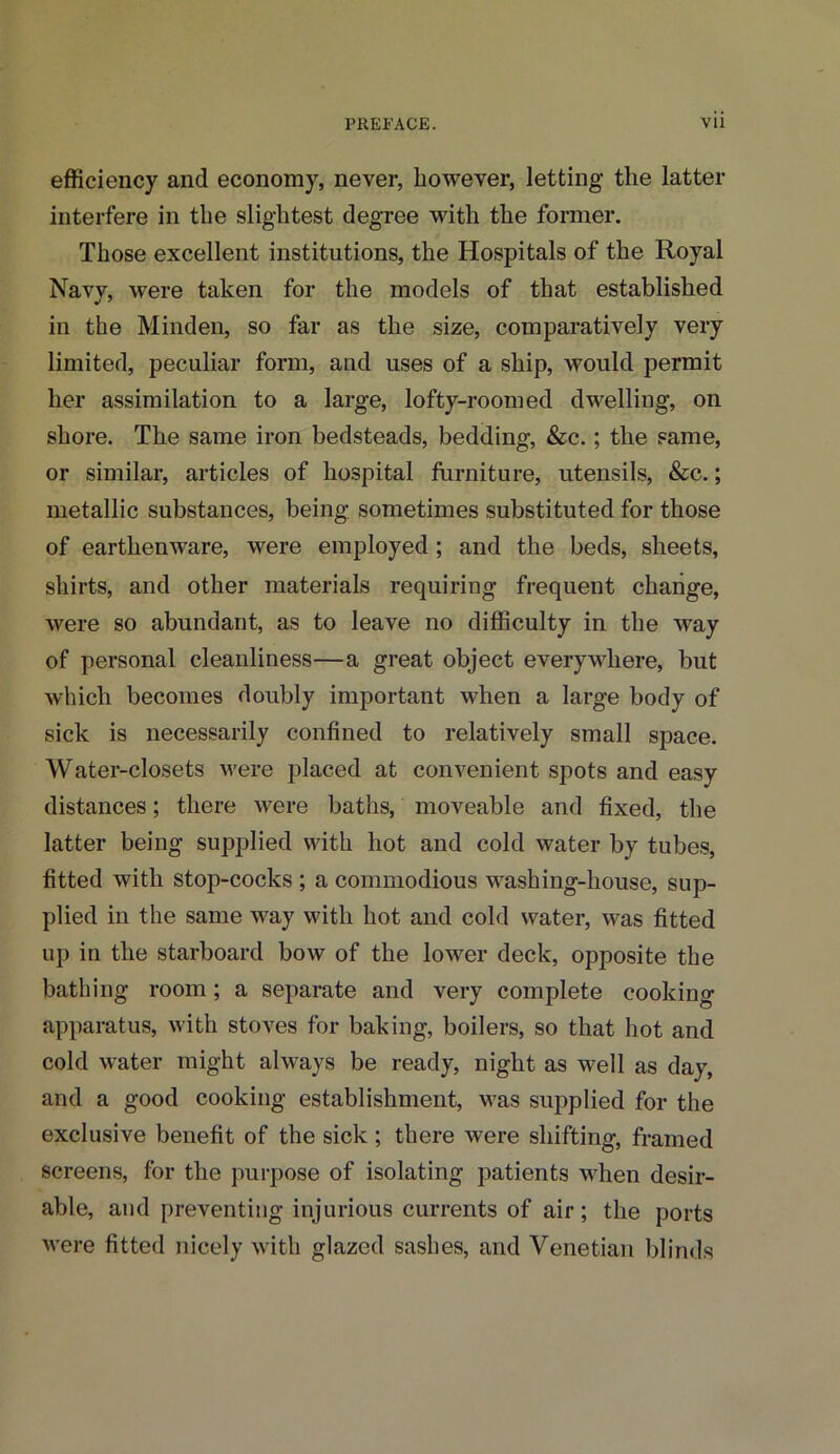 efficiency and economy, never, however, letting the latter interfere in the slightest degree with the former. Those excellent institutions, the Hospitals of the Royal Navv, were taken for the models of that established in the Minden, so far as the size, comparatively very limited, peculiar form, and uses of a ship, would permit her assimilation to a large, lofty-roomed dwelling, on shore. The same iron bedsteads, bedding, &c.; the same, or similar, articles of hospital furniture, utensils, &c.; metallic substances, being sometimes substituted for those of earthenware, were employed ; and the beds, sheets, shirts, and other materials requiring frequent change, were so abundant, as to leave no difficulty in the way of personal cleanliness—a great object everywhere, but which becomes doubly important when a large body of sick is necessarily confined to relatively small space. Water-closets were placed at convenient spots and easy distances; there were baths, moveable and fixed, the latter being supplied with hot and cold water by tubes, fitted with stop-cocks ; a commodious washing-house, sup- plied in the same way with hot and cold water, was fitted up in the starboard bow of the lower deck, opposite the bathing room; a separate and very complete cooking apparatus, with stoves for baking, boilers, so that hot and cold water might always be ready, night as well as day, and a good cooking establishment, was supplied for the exclusive benefit of the sick ; there were shifting, framed screens, for the purpose of isolating patients when desir- able, and preventing injurious currents of air; the ports were fitted nicely with glazed sashes, and Venetian blinds