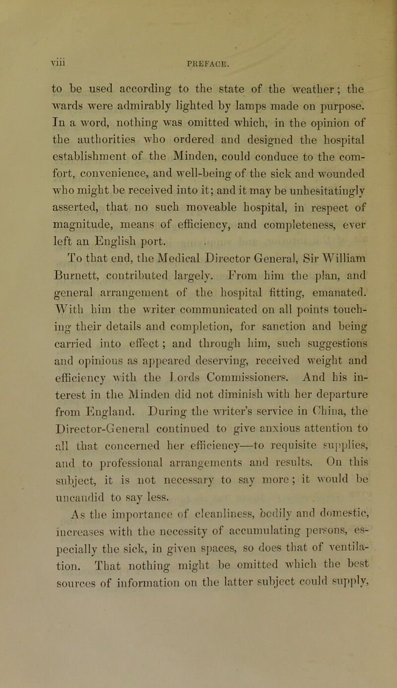to be used according to the state of the weather; the wards were admirably lighted by lamps made on purpose. In a word, nothing was omitted which, in the opinion of the authorities who ordered and designed the hospital establishment of the Minden, could conduce to the com- fort, convenience, and well-being of the sick and wounded who might be received into it; and it may be unhesitatingly asserted, that no such moveable hospital, in respect of magnitude, means of efficiency, and completeness, ever left an English port. To that end, the Medical Director General, Sir William Burnett, contributed largely. From him the plan, and general arrangement of the hospital fitting, emanated. With him the writer communicated on all points touch- ing their details and completion, for sanction and being carried into effect; and through him, such suggestions and opinions as appeared deserving, received weight and efficiency with the Lords Commissioners. And his in- terest in the Minden did not diminish with her departure from England. During the writer’s service in China, the Director-General continued to give anxious attention to all that concerned her efficiency—to requisite supplies, and to professional arrangements and results. On this subject, it is not necessary to say more; it would be uncandid to say less. As the importance of cleanliness, bodily and domestic, increases with the necessity of accumulating persons, es- pecially the sick, in given spaces, so does that of ventila- tion. That nothing might be omitted which the best sources of information on the latter subject could supply,