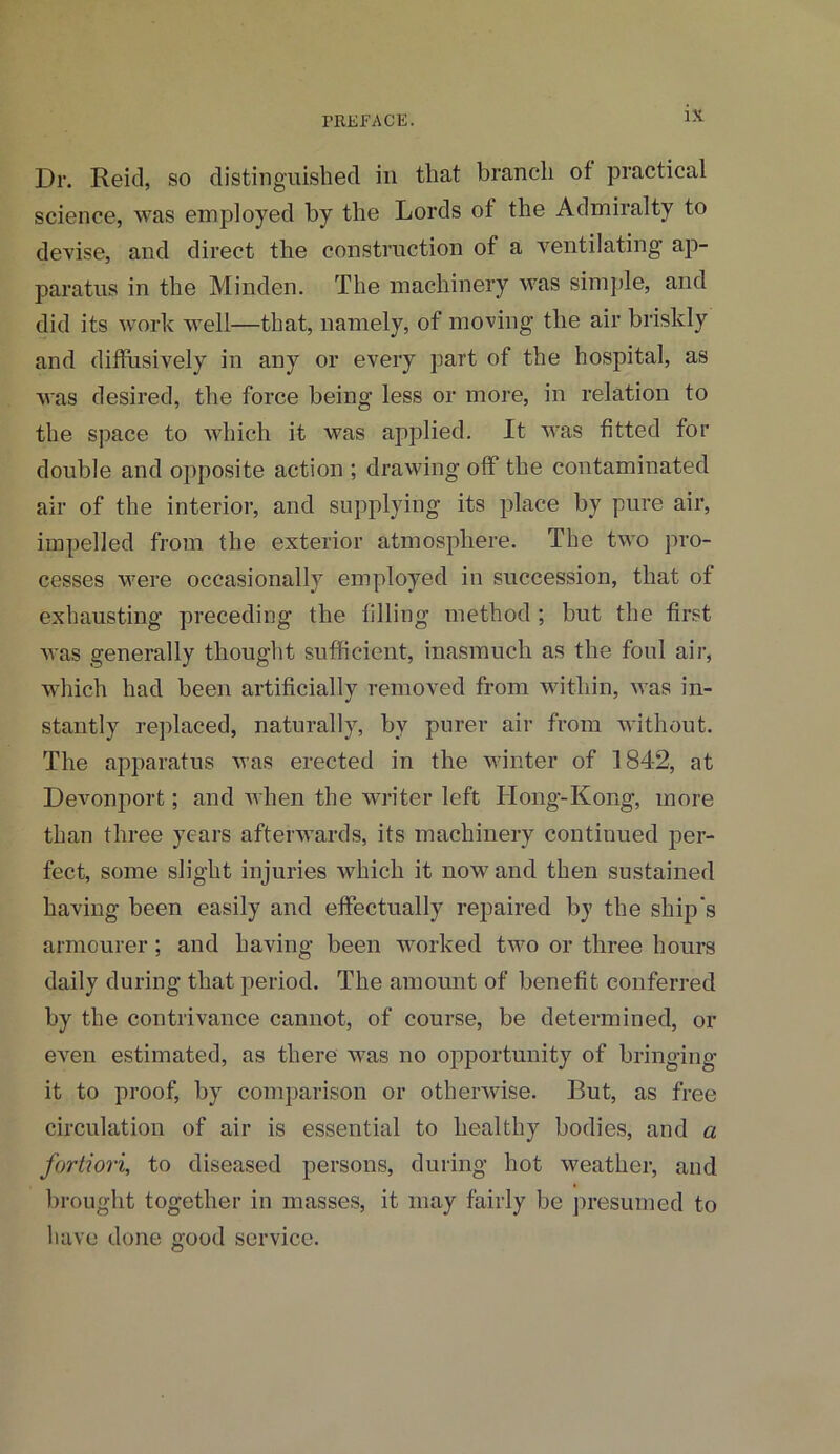 Dr. Reid, so distinguished in that branch of practical science, was employed by the Lords of the Admiralty to devise, and direct the construction of a ventilating ap- paratus in the Minden. The machinery was simple, and did its work well—that, namely, of moving the air briskly and diffusively in any or every part of the hospital, as was desired, the force being less or more, in relation to the space to which it was applied. It was fitted for double and opposite action ; drawing off the contaminated air of the interior, and supplying its place by pure air, impelled from the exterior atmosphere. The two pro- cesses were occasionally employed in succession, that of exhausting preceding the filling method ; but the first was generally thought sufficient, inasmuch as the foul air, which had been artificially removed from within, was in- stantly replaced, naturally, by purer air from without. The apparatus was erected in the winter of 184-2, at Devonport; and when the writer left TIong-Kong, more than three years afterwards, its machinery continued per- fect, some slight injuries which it now and then sustained having been easily and effectually repaired by the ship's armourer; and having been worked two or three hours daily during that period. The amount of benefit conferred by the contrivance cannot, of course, be determined, or even estimated, as there was no opportunity of bringing it to proof, by comparison or otherwise. But, as free circulation of air is essential to healthy bodies, and a fortiori, to diseased persons, during hot weather, and brought together in masses, it may fairly be presumed to have done good service.