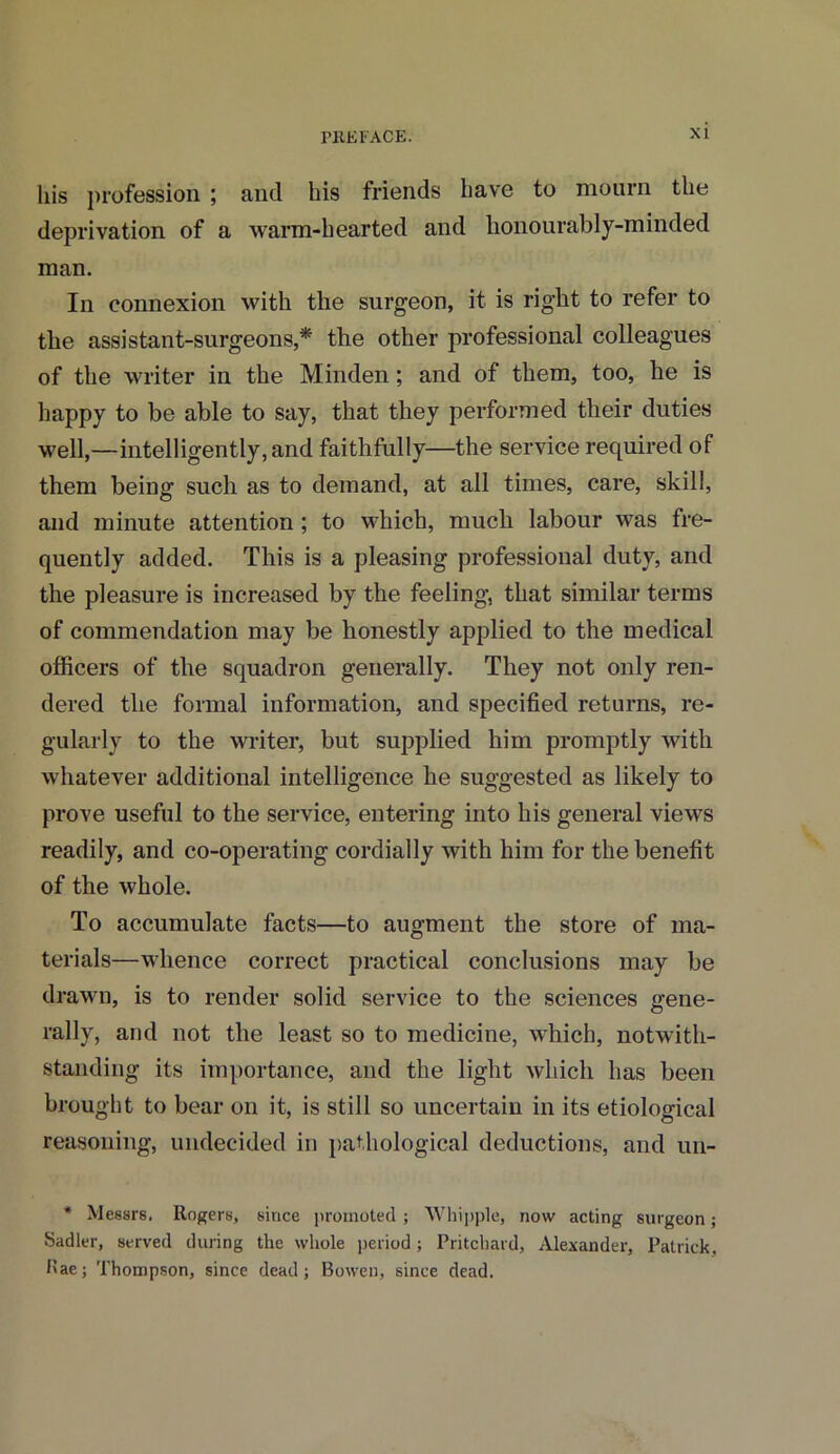 his profession ; and his friends have to mourn the deprivation of a warm-hearted and honourably-minded man. In connexion with the surgeon, it is right to refer to the assistant-surgeons,* the other professional colleagues of the writer in the Minden; and of them, too, he is happy to be able to say, that they performed their duties well,—intelligently, and faithfully—the service required of them being such as to demand, at all times, care, skill, and minute attention; to which, much labour was fre- quently added. This is a pleasing professional duty, and the pleasure is increased by the feeling, that similar terms of commendation may be honestly applied to the medical officers of the squadron generally. They not only ren- dered the formal information, and specified returns, re- gularly to the writer, but supplied him promptly with whatever additional intelligence he suggested as likely to prove useful to the service, entering into his general views readily, and co-operating cordially with him for the benefit of the whole. To accumulate facts—to augment the store of ma- terials—whence correct practical conclusions may be drawn, is to render solid service to the sciences gene- rally, and not the least so to medicine, which, notwith- standing its importance, and the light which has been brought to bear on it, is still so uncertain in its etiological reasoning, undecided in pathological deductions, and un- * Messrs. Rogers, since promoted ; Whipple, now acting surgeon; Sadler, served during the whole period; Pritchard, Alexander, Patrick, Hae; Thompson, since dead; Bowen, since dead.