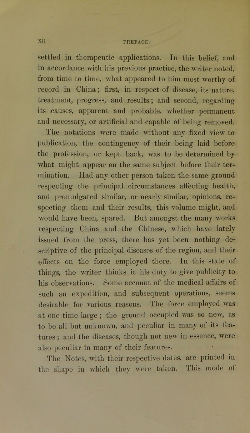 settled ill therapeutic applications. In this belief, and in accordance with his previous practice, the writer noted, from time to time, what appeared to him most worthy of record in China; first, in respect of disease, its nature, treatment, progress, and results; and second, regarding its causes, apparent and probable, whether permanent and necessary, or artificial and capable of being removed. The notations were made without any fixed view to publication, the contingency of their being laid before the profession, or kept back, was to be determined by what might appear on the same subject before their ter- mination. Had any other person taken the same ground respecting the principal circumstances affecting health, and promulgated similar, or nearly similar, opinions, re- specting them and their results, this volume might, and would have been, spared. But amongst the many works respecting China and the Chinese, which have lately issued from the press, there has yet been nothing de- scriptive of the principal diseases of the region, and their effects on the force employed there. In this state of things, the writer thinks it his duty to give publicity to his observations. Some account of the medical affairs of such an expedition, and subsequent operations, seems desirable for various reasons. The force employed was at one time large; the ground occupied was so new, as to be all but unknown, and peculiar in many of its fea- tures ; and the diseases, though not new in essence, were also peculiar in many of their features. The Notes, with their respective dates, are printed in the shape in which they were taken. This mode of