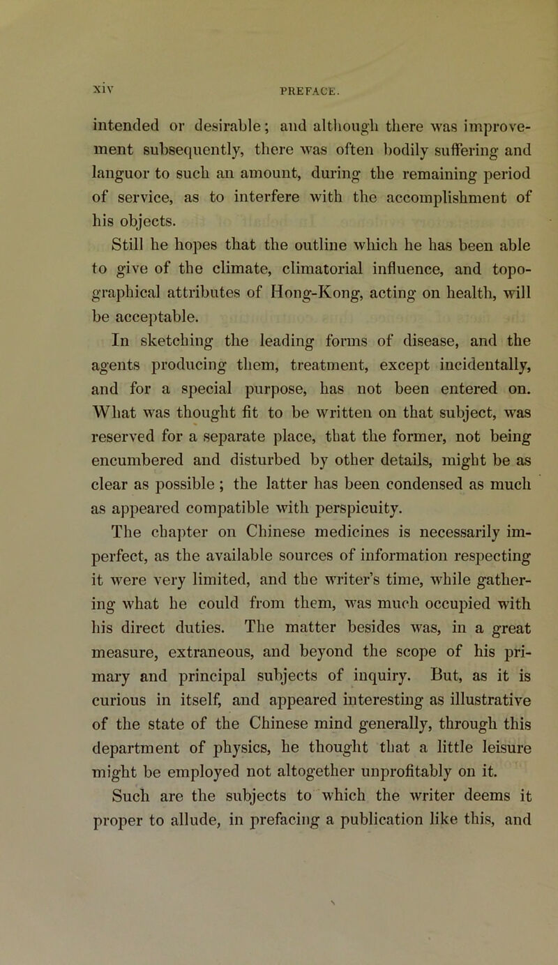 intended or desirable; and although there was improve- ment subsequently, there was often bodily suffering and languor to such an amount, during the remaining period of service, as to interfere with the accomplishment of his objects. Still he hopes that the outline which he has been able to give of the climate, climatorial influence, and topo- graphical attributes of Hong-Kong, acting on health, will be acceptable. In sketching the leading forms of disease, and the agents producing them, treatment, except incidentally, and for a special purpose, has not been entered on. What was thought fit to be written on that subject, was reserved for a separate place, that the former, not being encumbered and disturbed by other details, might be as clear as possible ; the latter has been condensed as much as appeared compatible with perspicuity. The chapter on Chinese medicines is necessarily im- perfect, as the available sources of information respecting it were very limited, and the writer’s time, while gather- ing what he could from them, was much occupied with his direct duties. The matter besides was, in a great measure, extraneous, and beyond the scope of his pri- mary and principal subjects of inquiry. But, as it is curious in itself, and appeared interesting as illustrative of the state of the Chinese mind generally, through this department of physics, he thought that a little leisure might be employed not altogether unprofitably on it. Such are the subjects to which the writer deems it proper to allude, in prefacing a publication like this, and