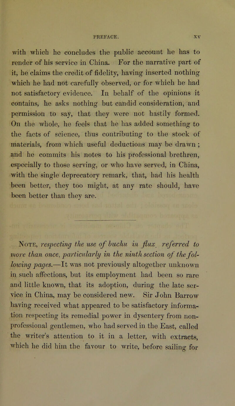 with which ho concludes the public account he has to render of his service in China. For the narrative part of it, he claims the credit of fidelity, having inserted nothing which he had not carefully observed, or for which he had not satisfactory evidence. In behalf of the opinions it contains, he asks nothing but candid consideration, and permission to say, that they were not hastily formed. On the whole, he feels that he has added something to the facts of science, thus contributing to the stock of materials, from which useful deductions may be drawn ; and he commits his notes to his professional brethren, especially to those serving, or who have served, in China, with the single deprecatory remark, that, had his health been better, they too might, at any rate should, have been better than they are. Note, respecting the use of huchu in flux referred to more than once, particularly in the ninth section of the fol- lowing pages.—It was not previously altogether unknown in such affections, but its employment had been so rare and little known, that its adoption, during the late ser- vice in China, may be considered new. Sir John Barrow having received what appeared to be satisfactory informa- tion respecting its remedial power in dysentery from non- professional gentlemen, who had served in the East, called the writer's attention to it in a letter, with extracts, which he did him the favour to write, before sailing for