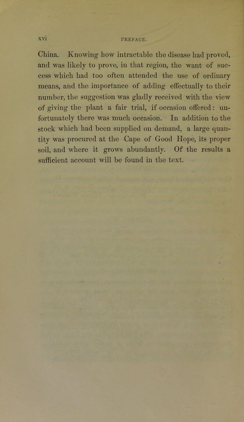 China. Knowing how intractable the disease had proved, and was likely to prove, in that region, the want of suc- cess which had too often attended the use of ordinary means, and the importance of adding effectually to their number, the suggestion was gladly received with the view of giving the plant a fair trial, if occasion offered: un- fortunately there was much occasion. In addition to the stock which had been supplied on demand, a large quan- tity was procured at the Cape of Good Hope, its proper soil, and where it grows abundantly. Of the results a sufficient account will be found in the text.