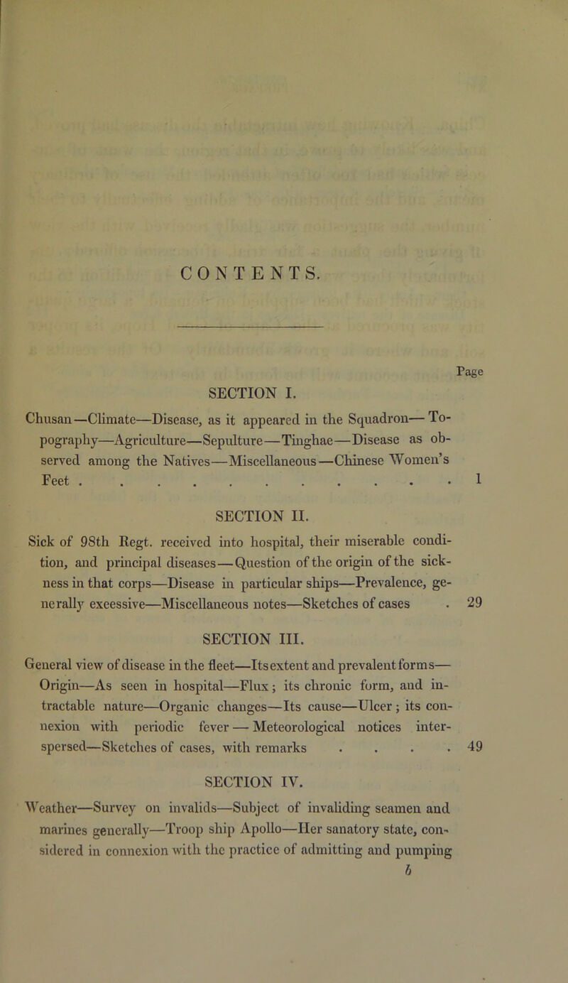 CONTENTS. SECTION I. Tage Chusan—Climate—Disease, as it appeared in the Squadron—To- pography—Agriculture—Sepulture—Tinghae—Disease as ob- served among the Natives—Miscellaneous—Chinese Women’s Feet . 1 SECTION II. Sick of 98th Regt. received into hospital, their miserable condi- tion, and principal diseases—Question of the origin of the sick- ness in that corps—Disease in particular ships—Prevalence, ge- nerally exeessive—Miscellaneous notes—Sketches of cases . 29 SECTION III. General view of disease in the fleet—Its extent and prevalent forms— Origin—As seen in hospital—Flux; its chronic form, and in- tractable nature—Organic changes—Its cause—Ulcer ; its con- nexion with periodic fever — Meteorological notices inter- spersed—Sketches of cases, with remarks . . . .49 SECTION IV. Weather—Survey on invalids—Subject of invaliding seamen and marines generally—Troop ship Apollo—Her sanatory state, con- sidered in connexion with the practice of admitting and pumping b